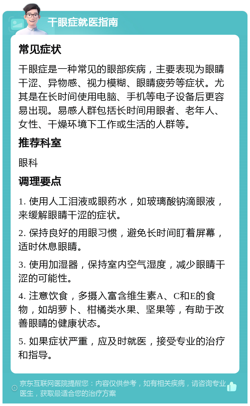 干眼症就医指南 常见症状 干眼症是一种常见的眼部疾病，主要表现为眼睛干涩、异物感、视力模糊、眼睛疲劳等症状。尤其是在长时间使用电脑、手机等电子设备后更容易出现。易感人群包括长时间用眼者、老年人、女性、干燥环境下工作或生活的人群等。 推荐科室 眼科 调理要点 1. 使用人工泪液或眼药水，如玻璃酸钠滴眼液，来缓解眼睛干涩的症状。 2. 保持良好的用眼习惯，避免长时间盯着屏幕，适时休息眼睛。 3. 使用加湿器，保持室内空气湿度，减少眼睛干涩的可能性。 4. 注意饮食，多摄入富含维生素A、C和E的食物，如胡萝卜、柑橘类水果、坚果等，有助于改善眼睛的健康状态。 5. 如果症状严重，应及时就医，接受专业的治疗和指导。