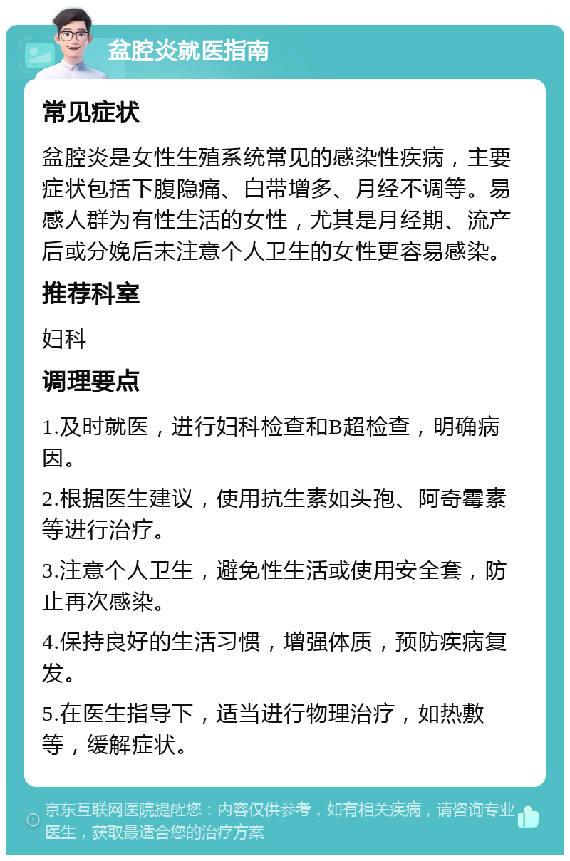 盆腔炎就医指南 常见症状 盆腔炎是女性生殖系统常见的感染性疾病，主要症状包括下腹隐痛、白带增多、月经不调等。易感人群为有性生活的女性，尤其是月经期、流产后或分娩后未注意个人卫生的女性更容易感染。 推荐科室 妇科 调理要点 1.及时就医，进行妇科检查和B超检查，明确病因。 2.根据医生建议，使用抗生素如头孢、阿奇霉素等进行治疗。 3.注意个人卫生，避免性生活或使用安全套，防止再次感染。 4.保持良好的生活习惯，增强体质，预防疾病复发。 5.在医生指导下，适当进行物理治疗，如热敷等，缓解症状。