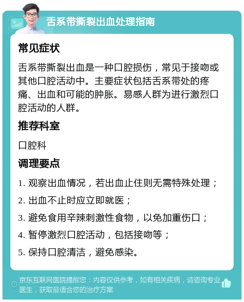 舌系带撕裂出血处理指南 常见症状 舌系带撕裂出血是一种口腔损伤，常见于接吻或其他口腔活动中。主要症状包括舌系带处的疼痛、出血和可能的肿胀。易感人群为进行激烈口腔活动的人群。 推荐科室 口腔科 调理要点 1. 观察出血情况，若出血止住则无需特殊处理； 2. 出血不止时应立即就医； 3. 避免食用辛辣刺激性食物，以免加重伤口； 4. 暂停激烈口腔活动，包括接吻等； 5. 保持口腔清洁，避免感染。