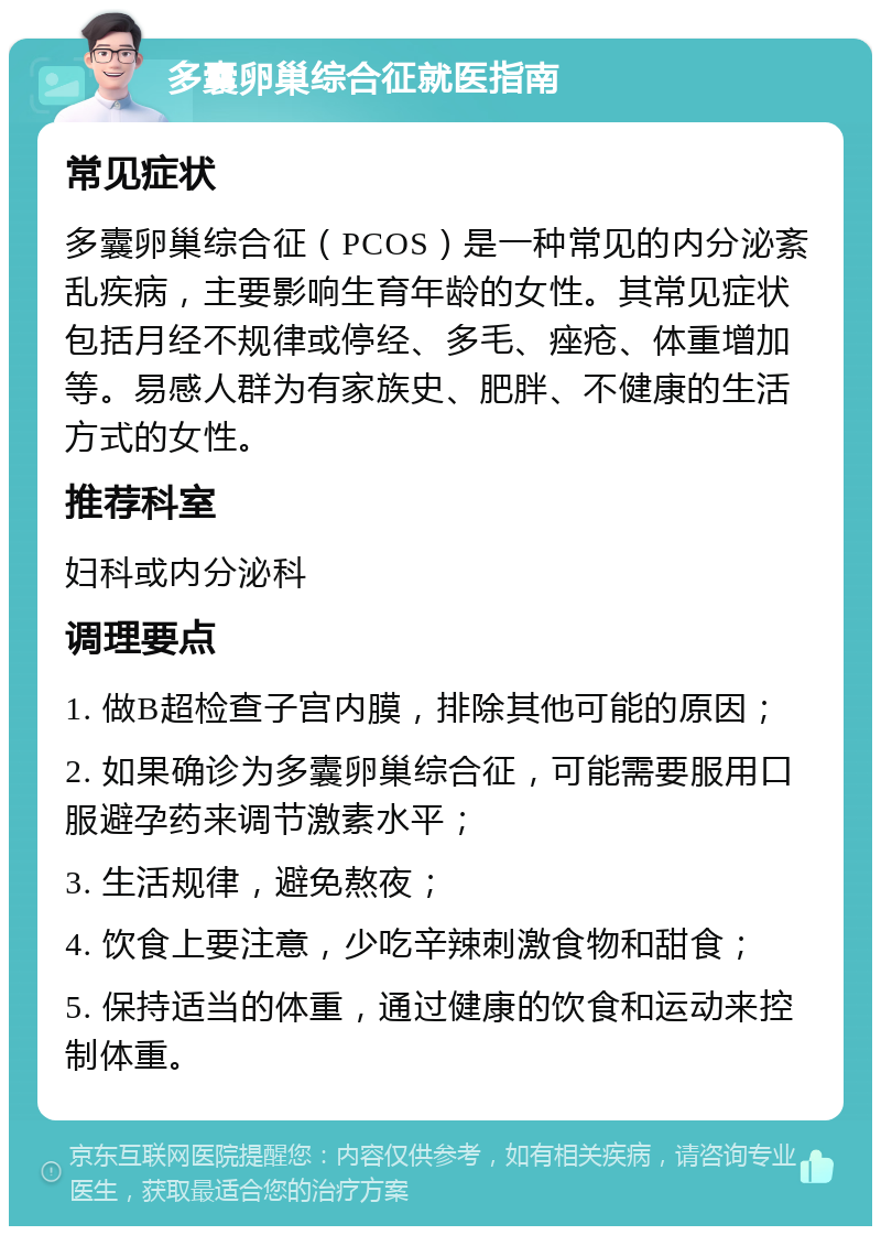 多囊卵巢综合征就医指南 常见症状 多囊卵巢综合征（PCOS）是一种常见的内分泌紊乱疾病，主要影响生育年龄的女性。其常见症状包括月经不规律或停经、多毛、痤疮、体重增加等。易感人群为有家族史、肥胖、不健康的生活方式的女性。 推荐科室 妇科或内分泌科 调理要点 1. 做B超检查子宫内膜，排除其他可能的原因； 2. 如果确诊为多囊卵巢综合征，可能需要服用口服避孕药来调节激素水平； 3. 生活规律，避免熬夜； 4. 饮食上要注意，少吃辛辣刺激食物和甜食； 5. 保持适当的体重，通过健康的饮食和运动来控制体重。