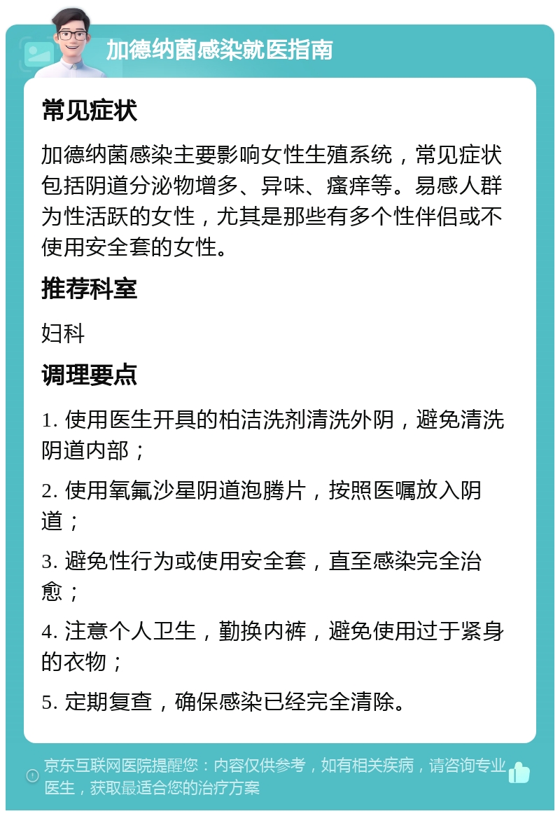 加德纳菌感染就医指南 常见症状 加德纳菌感染主要影响女性生殖系统，常见症状包括阴道分泌物增多、异味、瘙痒等。易感人群为性活跃的女性，尤其是那些有多个性伴侣或不使用安全套的女性。 推荐科室 妇科 调理要点 1. 使用医生开具的柏洁洗剂清洗外阴，避免清洗阴道内部； 2. 使用氧氟沙星阴道泡腾片，按照医嘱放入阴道； 3. 避免性行为或使用安全套，直至感染完全治愈； 4. 注意个人卫生，勤换内裤，避免使用过于紧身的衣物； 5. 定期复查，确保感染已经完全清除。