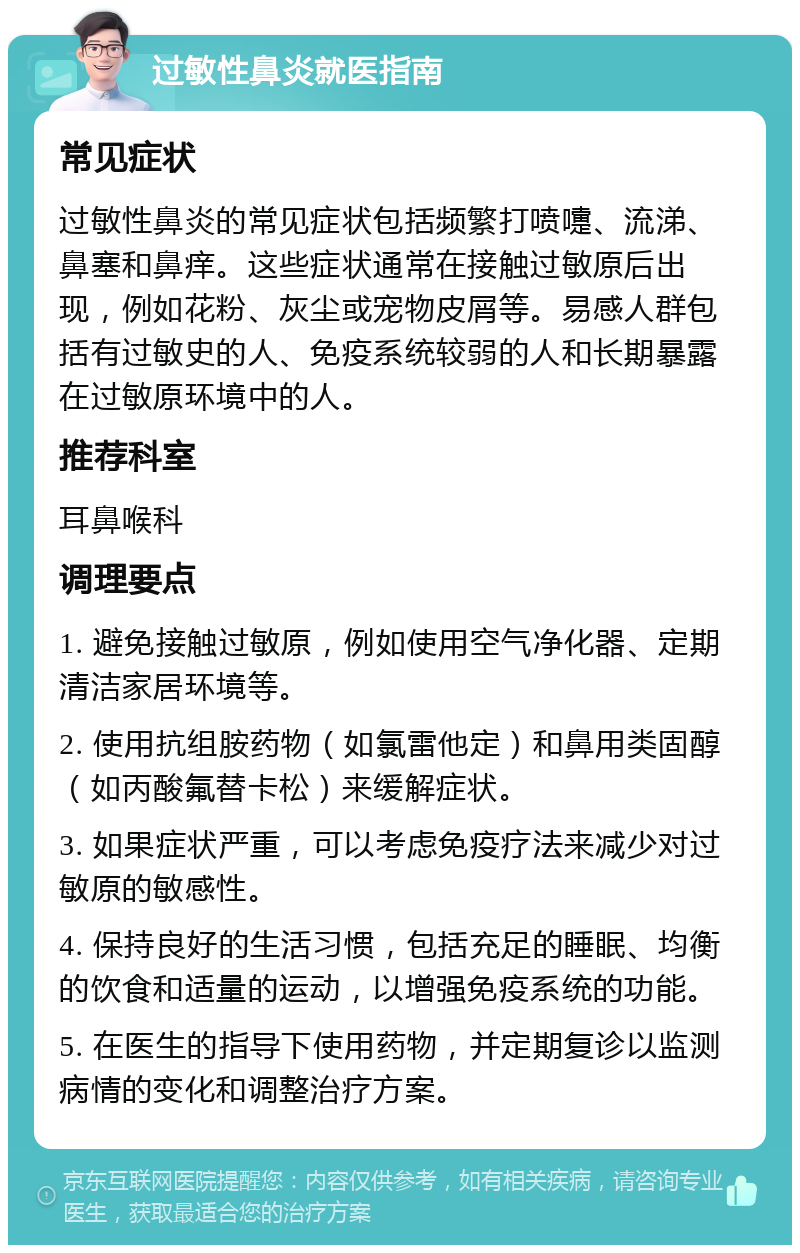 过敏性鼻炎就医指南 常见症状 过敏性鼻炎的常见症状包括频繁打喷嚏、流涕、鼻塞和鼻痒。这些症状通常在接触过敏原后出现，例如花粉、灰尘或宠物皮屑等。易感人群包括有过敏史的人、免疫系统较弱的人和长期暴露在过敏原环境中的人。 推荐科室 耳鼻喉科 调理要点 1. 避免接触过敏原，例如使用空气净化器、定期清洁家居环境等。 2. 使用抗组胺药物（如氯雷他定）和鼻用类固醇（如丙酸氟替卡松）来缓解症状。 3. 如果症状严重，可以考虑免疫疗法来减少对过敏原的敏感性。 4. 保持良好的生活习惯，包括充足的睡眠、均衡的饮食和适量的运动，以增强免疫系统的功能。 5. 在医生的指导下使用药物，并定期复诊以监测病情的变化和调整治疗方案。