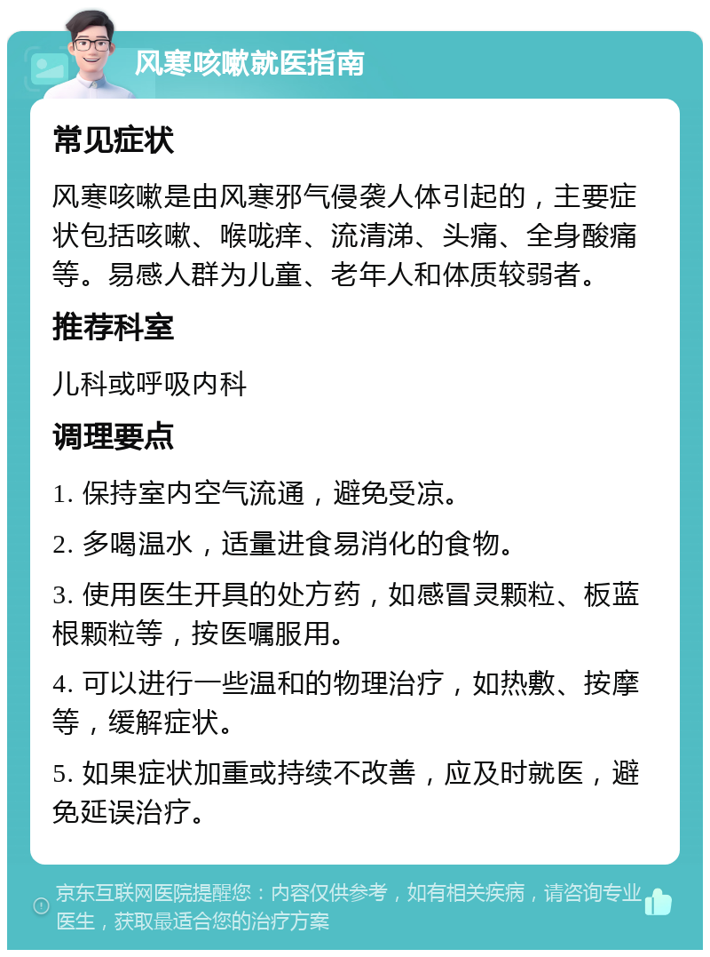 风寒咳嗽就医指南 常见症状 风寒咳嗽是由风寒邪气侵袭人体引起的，主要症状包括咳嗽、喉咙痒、流清涕、头痛、全身酸痛等。易感人群为儿童、老年人和体质较弱者。 推荐科室 儿科或呼吸内科 调理要点 1. 保持室内空气流通，避免受凉。 2. 多喝温水，适量进食易消化的食物。 3. 使用医生开具的处方药，如感冒灵颗粒、板蓝根颗粒等，按医嘱服用。 4. 可以进行一些温和的物理治疗，如热敷、按摩等，缓解症状。 5. 如果症状加重或持续不改善，应及时就医，避免延误治疗。