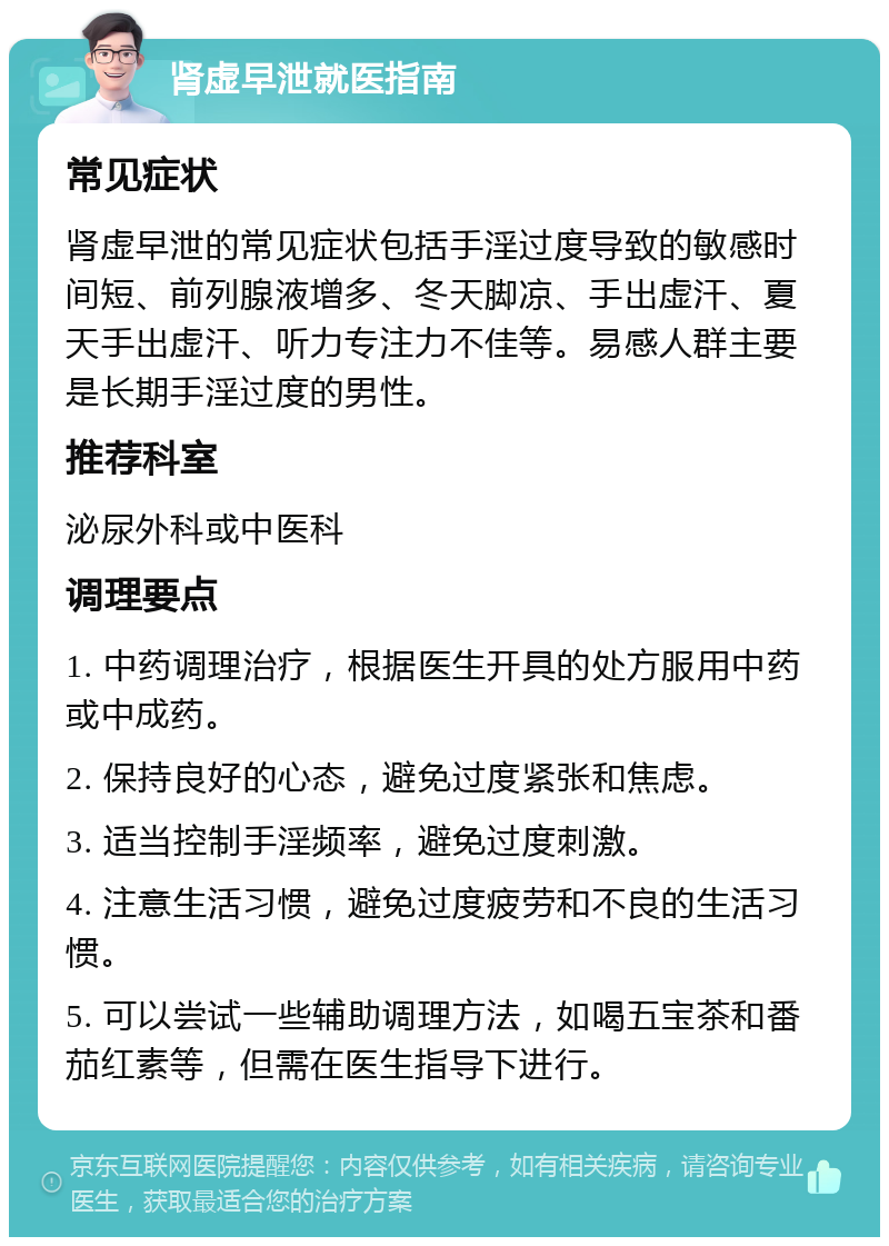 肾虚早泄就医指南 常见症状 肾虚早泄的常见症状包括手淫过度导致的敏感时间短、前列腺液增多、冬天脚凉、手出虚汗、夏天手出虚汗、听力专注力不佳等。易感人群主要是长期手淫过度的男性。 推荐科室 泌尿外科或中医科 调理要点 1. 中药调理治疗，根据医生开具的处方服用中药或中成药。 2. 保持良好的心态，避免过度紧张和焦虑。 3. 适当控制手淫频率，避免过度刺激。 4. 注意生活习惯，避免过度疲劳和不良的生活习惯。 5. 可以尝试一些辅助调理方法，如喝五宝茶和番茄红素等，但需在医生指导下进行。