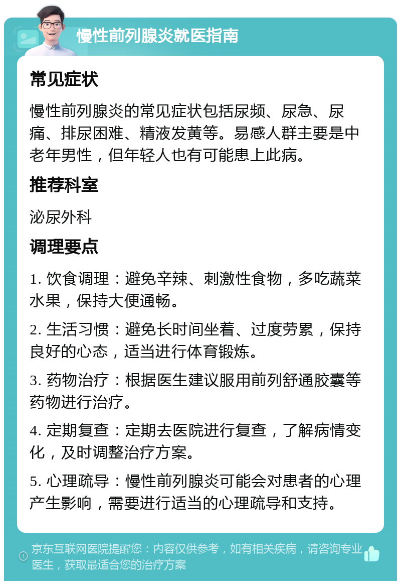 慢性前列腺炎就医指南 常见症状 慢性前列腺炎的常见症状包括尿频、尿急、尿痛、排尿困难、精液发黄等。易感人群主要是中老年男性，但年轻人也有可能患上此病。 推荐科室 泌尿外科 调理要点 1. 饮食调理：避免辛辣、刺激性食物，多吃蔬菜水果，保持大便通畅。 2. 生活习惯：避免长时间坐着、过度劳累，保持良好的心态，适当进行体育锻炼。 3. 药物治疗：根据医生建议服用前列舒通胶囊等药物进行治疗。 4. 定期复查：定期去医院进行复查，了解病情变化，及时调整治疗方案。 5. 心理疏导：慢性前列腺炎可能会对患者的心理产生影响，需要进行适当的心理疏导和支持。