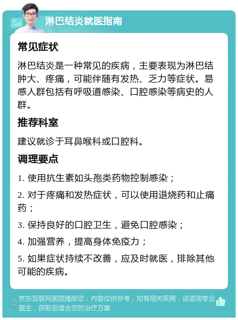 淋巴结炎就医指南 常见症状 淋巴结炎是一种常见的疾病，主要表现为淋巴结肿大、疼痛，可能伴随有发热、乏力等症状。易感人群包括有呼吸道感染、口腔感染等病史的人群。 推荐科室 建议就诊于耳鼻喉科或口腔科。 调理要点 1. 使用抗生素如头孢类药物控制感染； 2. 对于疼痛和发热症状，可以使用退烧药和止痛药； 3. 保持良好的口腔卫生，避免口腔感染； 4. 加强营养，提高身体免疫力； 5. 如果症状持续不改善，应及时就医，排除其他可能的疾病。