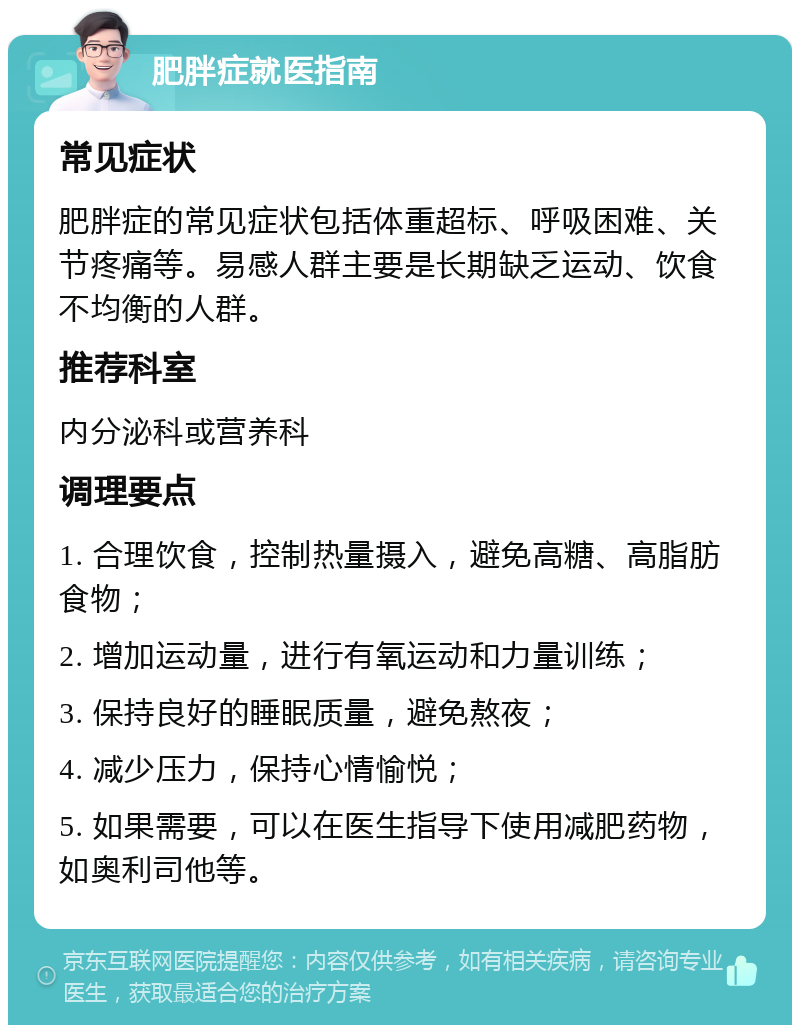 肥胖症就医指南 常见症状 肥胖症的常见症状包括体重超标、呼吸困难、关节疼痛等。易感人群主要是长期缺乏运动、饮食不均衡的人群。 推荐科室 内分泌科或营养科 调理要点 1. 合理饮食，控制热量摄入，避免高糖、高脂肪食物； 2. 增加运动量，进行有氧运动和力量训练； 3. 保持良好的睡眠质量，避免熬夜； 4. 减少压力，保持心情愉悦； 5. 如果需要，可以在医生指导下使用减肥药物，如奥利司他等。