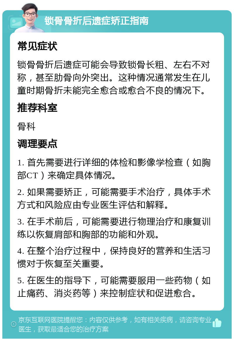 锁骨骨折后遗症矫正指南 常见症状 锁骨骨折后遗症可能会导致锁骨长粗、左右不对称，甚至肋骨向外突出。这种情况通常发生在儿童时期骨折未能完全愈合或愈合不良的情况下。 推荐科室 骨科 调理要点 1. 首先需要进行详细的体检和影像学检查（如胸部CT）来确定具体情况。 2. 如果需要矫正，可能需要手术治疗，具体手术方式和风险应由专业医生评估和解释。 3. 在手术前后，可能需要进行物理治疗和康复训练以恢复肩部和胸部的功能和外观。 4. 在整个治疗过程中，保持良好的营养和生活习惯对于恢复至关重要。 5. 在医生的指导下，可能需要服用一些药物（如止痛药、消炎药等）来控制症状和促进愈合。