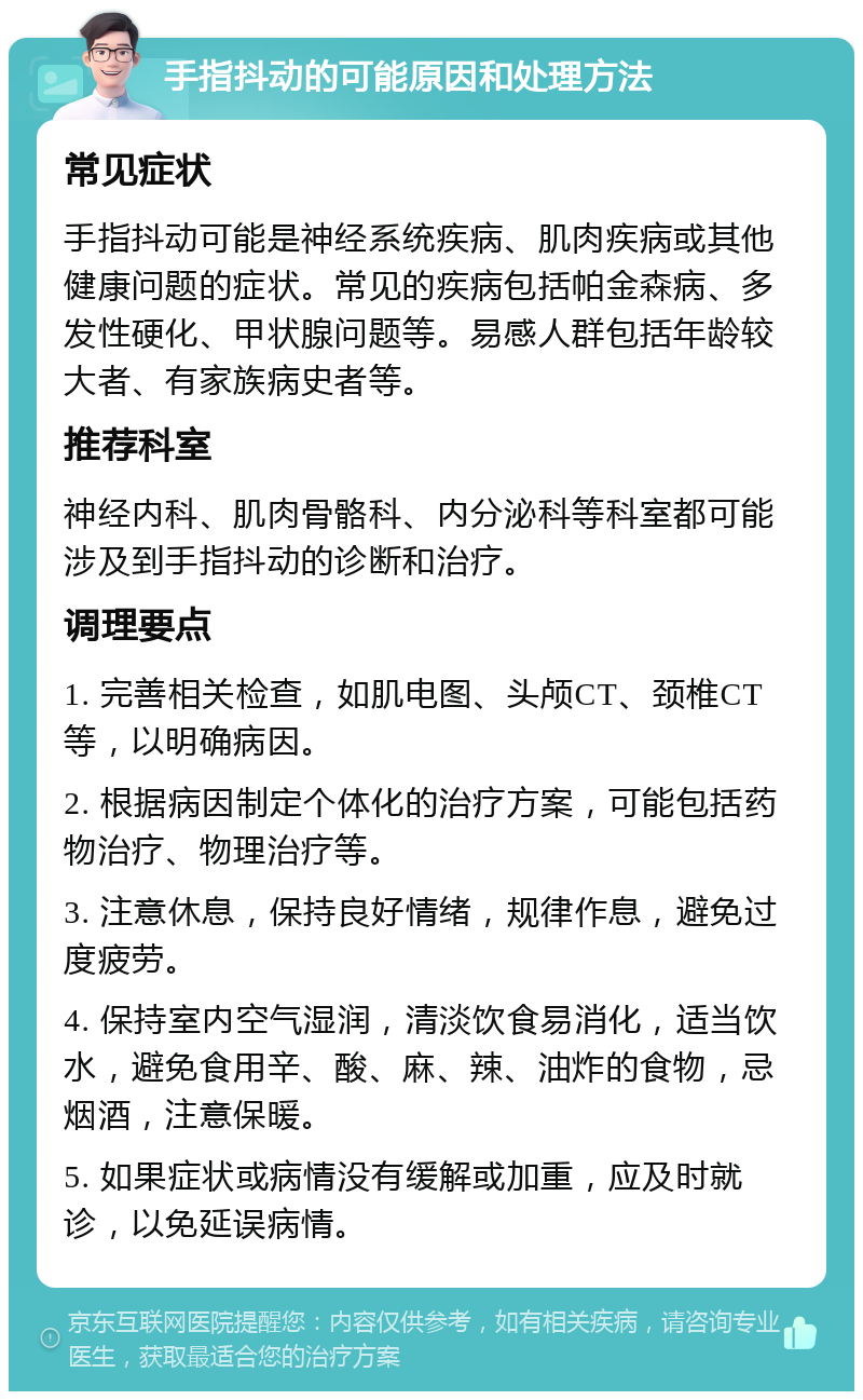 手指抖动的可能原因和处理方法 常见症状 手指抖动可能是神经系统疾病、肌肉疾病或其他健康问题的症状。常见的疾病包括帕金森病、多发性硬化、甲状腺问题等。易感人群包括年龄较大者、有家族病史者等。 推荐科室 神经内科、肌肉骨骼科、内分泌科等科室都可能涉及到手指抖动的诊断和治疗。 调理要点 1. 完善相关检查，如肌电图、头颅CT、颈椎CT等，以明确病因。 2. 根据病因制定个体化的治疗方案，可能包括药物治疗、物理治疗等。 3. 注意休息，保持良好情绪，规律作息，避免过度疲劳。 4. 保持室内空气湿润，清淡饮食易消化，适当饮水，避免食用辛、酸、麻、辣、油炸的食物，忌烟酒，注意保暖。 5. 如果症状或病情没有缓解或加重，应及时就诊，以免延误病情。