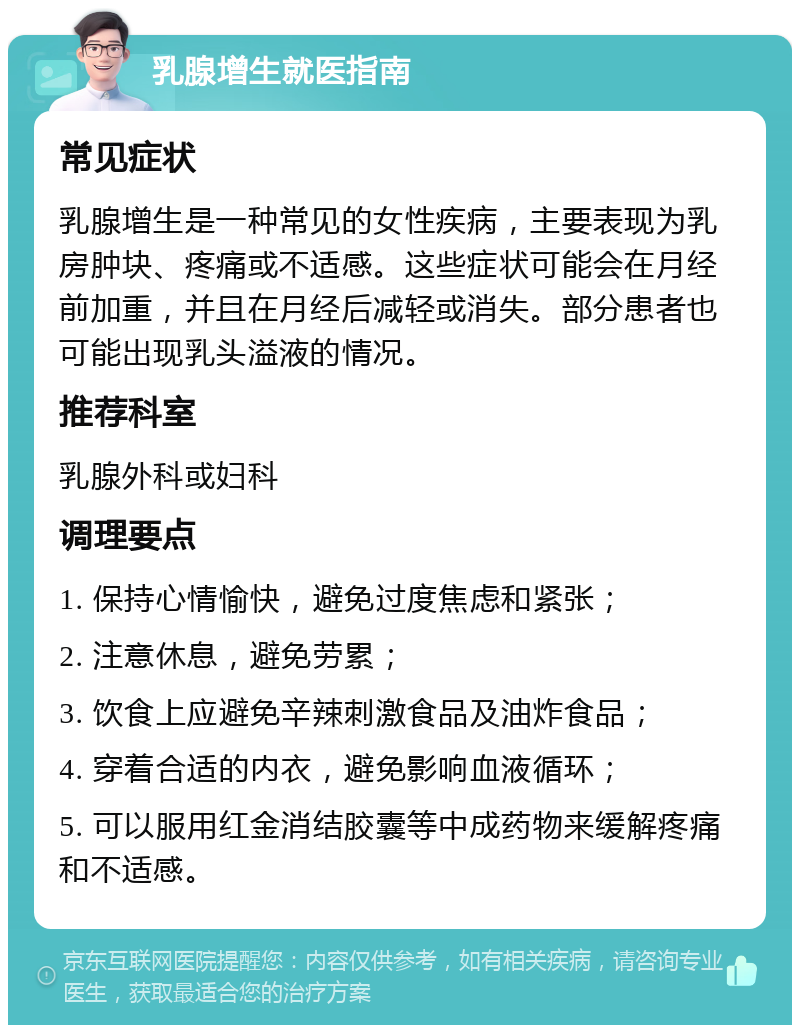 乳腺增生就医指南 常见症状 乳腺增生是一种常见的女性疾病，主要表现为乳房肿块、疼痛或不适感。这些症状可能会在月经前加重，并且在月经后减轻或消失。部分患者也可能出现乳头溢液的情况。 推荐科室 乳腺外科或妇科 调理要点 1. 保持心情愉快，避免过度焦虑和紧张； 2. 注意休息，避免劳累； 3. 饮食上应避免辛辣刺激食品及油炸食品； 4. 穿着合适的内衣，避免影响血液循环； 5. 可以服用红金消结胶囊等中成药物来缓解疼痛和不适感。