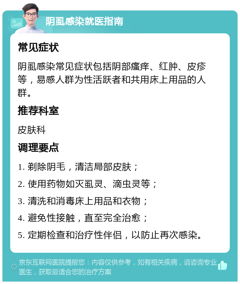 阴虱感染就医指南 常见症状 阴虱感染常见症状包括阴部瘙痒、红肿、皮疹等，易感人群为性活跃者和共用床上用品的人群。 推荐科室 皮肤科 调理要点 1. 剃除阴毛，清洁局部皮肤； 2. 使用药物如灭虱灵、滴虫灵等； 3. 清洗和消毒床上用品和衣物； 4. 避免性接触，直至完全治愈； 5. 定期检查和治疗性伴侣，以防止再次感染。