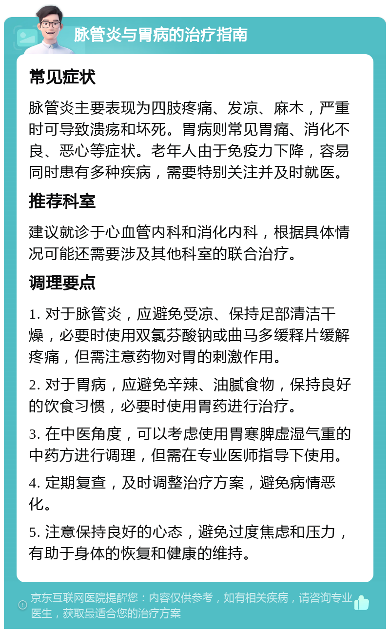 脉管炎与胃病的治疗指南 常见症状 脉管炎主要表现为四肢疼痛、发凉、麻木，严重时可导致溃疡和坏死。胃病则常见胃痛、消化不良、恶心等症状。老年人由于免疫力下降，容易同时患有多种疾病，需要特别关注并及时就医。 推荐科室 建议就诊于心血管内科和消化内科，根据具体情况可能还需要涉及其他科室的联合治疗。 调理要点 1. 对于脉管炎，应避免受凉、保持足部清洁干燥，必要时使用双氯芬酸钠或曲马多缓释片缓解疼痛，但需注意药物对胃的刺激作用。 2. 对于胃病，应避免辛辣、油腻食物，保持良好的饮食习惯，必要时使用胃药进行治疗。 3. 在中医角度，可以考虑使用胃寒脾虚湿气重的中药方进行调理，但需在专业医师指导下使用。 4. 定期复查，及时调整治疗方案，避免病情恶化。 5. 注意保持良好的心态，避免过度焦虑和压力，有助于身体的恢复和健康的维持。