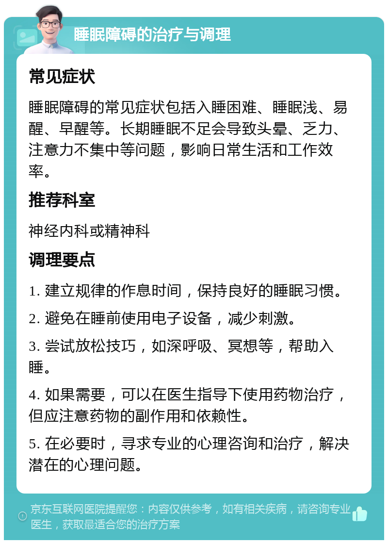 睡眠障碍的治疗与调理 常见症状 睡眠障碍的常见症状包括入睡困难、睡眠浅、易醒、早醒等。长期睡眠不足会导致头晕、乏力、注意力不集中等问题，影响日常生活和工作效率。 推荐科室 神经内科或精神科 调理要点 1. 建立规律的作息时间，保持良好的睡眠习惯。 2. 避免在睡前使用电子设备，减少刺激。 3. 尝试放松技巧，如深呼吸、冥想等，帮助入睡。 4. 如果需要，可以在医生指导下使用药物治疗，但应注意药物的副作用和依赖性。 5. 在必要时，寻求专业的心理咨询和治疗，解决潜在的心理问题。