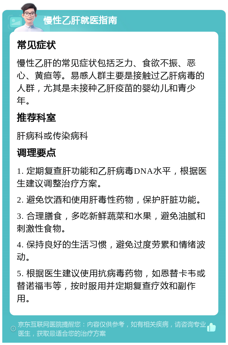 慢性乙肝就医指南 常见症状 慢性乙肝的常见症状包括乏力、食欲不振、恶心、黄疸等。易感人群主要是接触过乙肝病毒的人群，尤其是未接种乙肝疫苗的婴幼儿和青少年。 推荐科室 肝病科或传染病科 调理要点 1. 定期复查肝功能和乙肝病毒DNA水平，根据医生建议调整治疗方案。 2. 避免饮酒和使用肝毒性药物，保护肝脏功能。 3. 合理膳食，多吃新鲜蔬菜和水果，避免油腻和刺激性食物。 4. 保持良好的生活习惯，避免过度劳累和情绪波动。 5. 根据医生建议使用抗病毒药物，如恩替卡韦或替诺福韦等，按时服用并定期复查疗效和副作用。