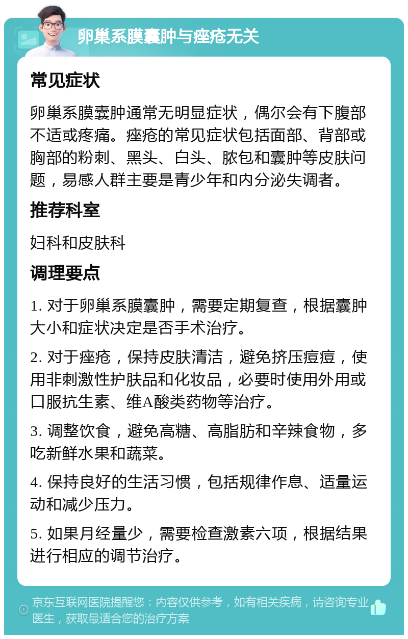 卵巢系膜囊肿与痤疮无关 常见症状 卵巢系膜囊肿通常无明显症状，偶尔会有下腹部不适或疼痛。痤疮的常见症状包括面部、背部或胸部的粉刺、黑头、白头、脓包和囊肿等皮肤问题，易感人群主要是青少年和内分泌失调者。 推荐科室 妇科和皮肤科 调理要点 1. 对于卵巢系膜囊肿，需要定期复查，根据囊肿大小和症状决定是否手术治疗。 2. 对于痤疮，保持皮肤清洁，避免挤压痘痘，使用非刺激性护肤品和化妆品，必要时使用外用或口服抗生素、维A酸类药物等治疗。 3. 调整饮食，避免高糖、高脂肪和辛辣食物，多吃新鲜水果和蔬菜。 4. 保持良好的生活习惯，包括规律作息、适量运动和减少压力。 5. 如果月经量少，需要检查激素六项，根据结果进行相应的调节治疗。