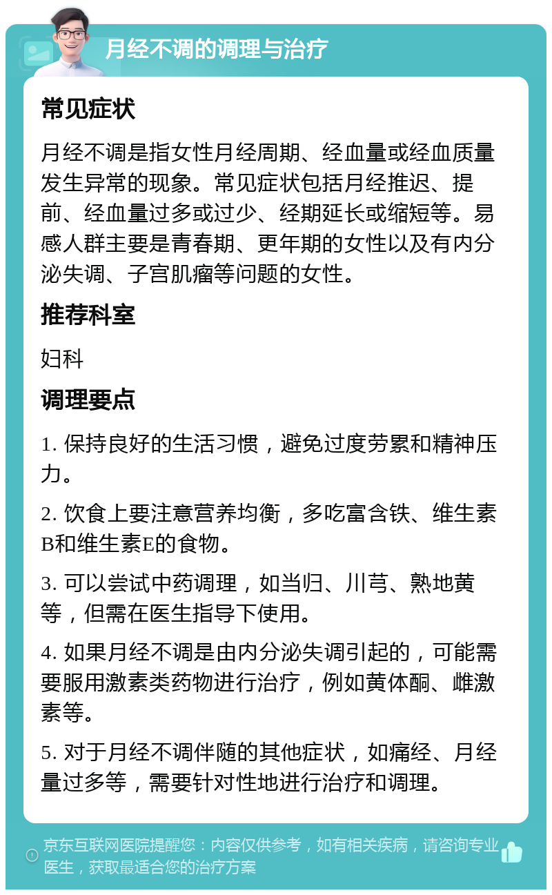 月经不调的调理与治疗 常见症状 月经不调是指女性月经周期、经血量或经血质量发生异常的现象。常见症状包括月经推迟、提前、经血量过多或过少、经期延长或缩短等。易感人群主要是青春期、更年期的女性以及有内分泌失调、子宫肌瘤等问题的女性。 推荐科室 妇科 调理要点 1. 保持良好的生活习惯，避免过度劳累和精神压力。 2. 饮食上要注意营养均衡，多吃富含铁、维生素B和维生素E的食物。 3. 可以尝试中药调理，如当归、川芎、熟地黄等，但需在医生指导下使用。 4. 如果月经不调是由内分泌失调引起的，可能需要服用激素类药物进行治疗，例如黄体酮、雌激素等。 5. 对于月经不调伴随的其他症状，如痛经、月经量过多等，需要针对性地进行治疗和调理。