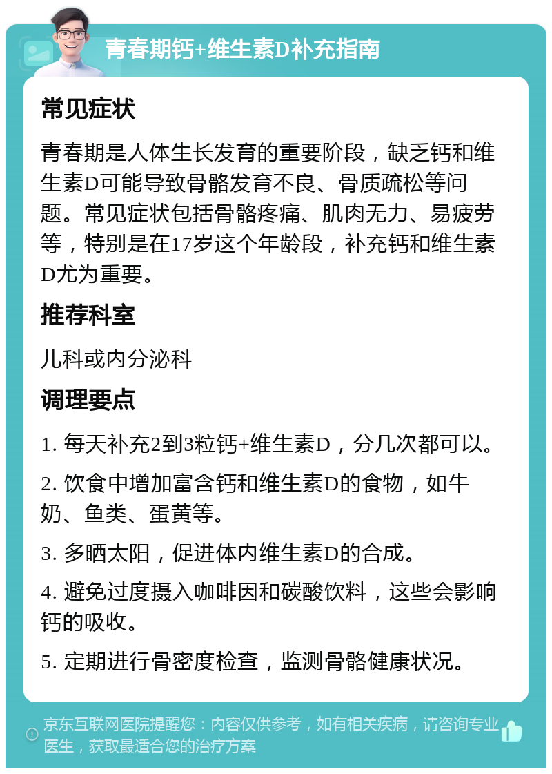 青春期钙+维生素D补充指南 常见症状 青春期是人体生长发育的重要阶段，缺乏钙和维生素D可能导致骨骼发育不良、骨质疏松等问题。常见症状包括骨骼疼痛、肌肉无力、易疲劳等，特别是在17岁这个年龄段，补充钙和维生素D尤为重要。 推荐科室 儿科或内分泌科 调理要点 1. 每天补充2到3粒钙+维生素D，分几次都可以。 2. 饮食中增加富含钙和维生素D的食物，如牛奶、鱼类、蛋黄等。 3. 多晒太阳，促进体内维生素D的合成。 4. 避免过度摄入咖啡因和碳酸饮料，这些会影响钙的吸收。 5. 定期进行骨密度检查，监测骨骼健康状况。