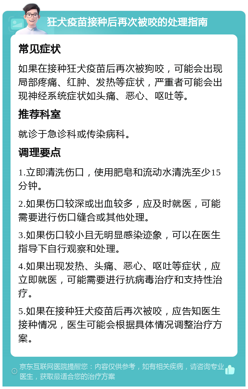 狂犬疫苗接种后再次被咬的处理指南 常见症状 如果在接种狂犬疫苗后再次被狗咬，可能会出现局部疼痛、红肿、发热等症状，严重者可能会出现神经系统症状如头痛、恶心、呕吐等。 推荐科室 就诊于急诊科或传染病科。 调理要点 1.立即清洗伤口，使用肥皂和流动水清洗至少15分钟。 2.如果伤口较深或出血较多，应及时就医，可能需要进行伤口缝合或其他处理。 3.如果伤口较小且无明显感染迹象，可以在医生指导下自行观察和处理。 4.如果出现发热、头痛、恶心、呕吐等症状，应立即就医，可能需要进行抗病毒治疗和支持性治疗。 5.如果在接种狂犬疫苗后再次被咬，应告知医生接种情况，医生可能会根据具体情况调整治疗方案。