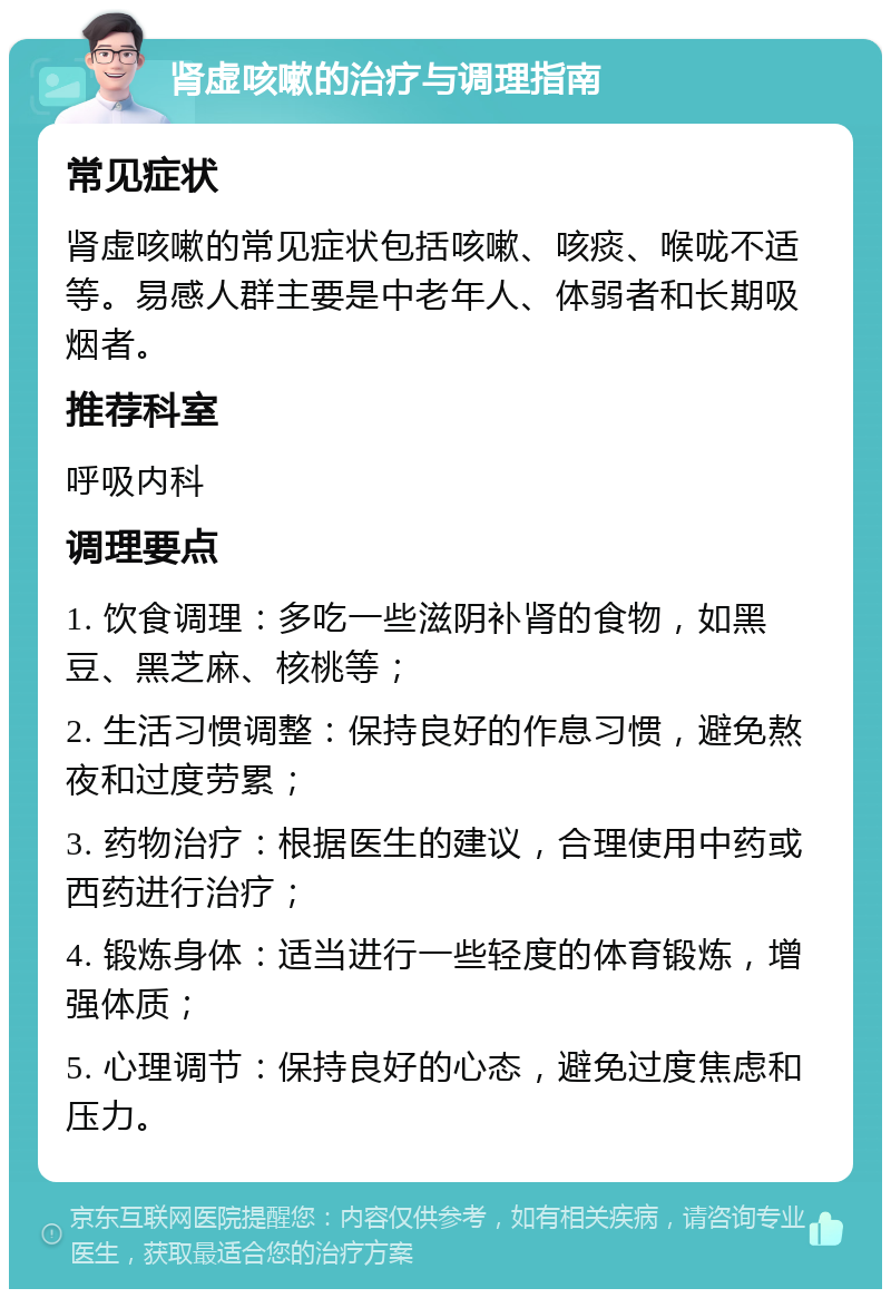 肾虚咳嗽的治疗与调理指南 常见症状 肾虚咳嗽的常见症状包括咳嗽、咳痰、喉咙不适等。易感人群主要是中老年人、体弱者和长期吸烟者。 推荐科室 呼吸内科 调理要点 1. 饮食调理：多吃一些滋阴补肾的食物，如黑豆、黑芝麻、核桃等； 2. 生活习惯调整：保持良好的作息习惯，避免熬夜和过度劳累； 3. 药物治疗：根据医生的建议，合理使用中药或西药进行治疗； 4. 锻炼身体：适当进行一些轻度的体育锻炼，增强体质； 5. 心理调节：保持良好的心态，避免过度焦虑和压力。