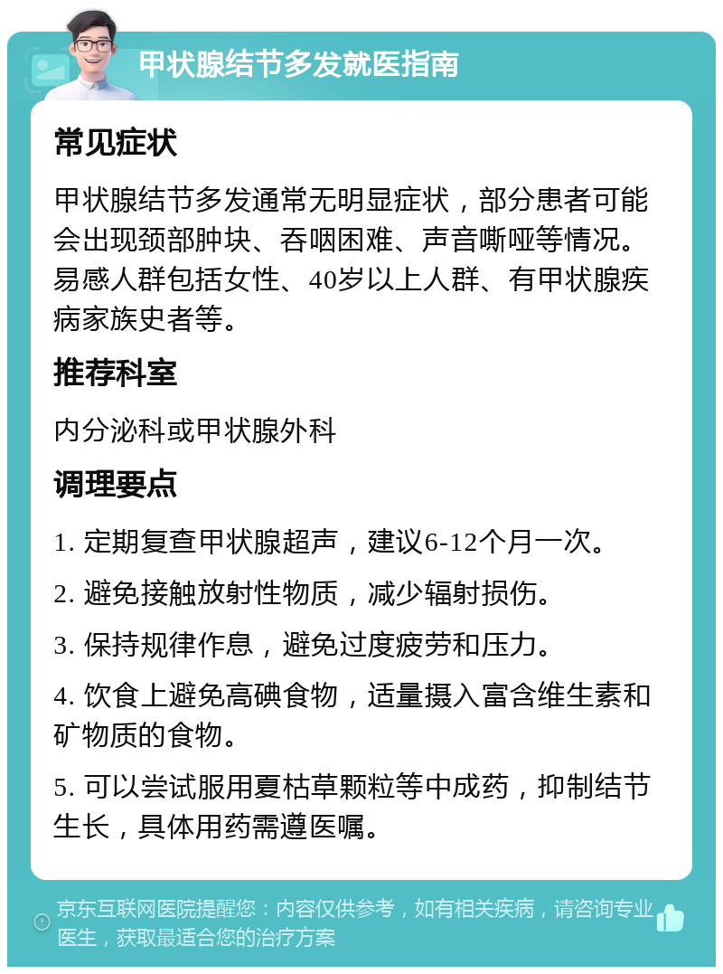 甲状腺结节多发就医指南 常见症状 甲状腺结节多发通常无明显症状，部分患者可能会出现颈部肿块、吞咽困难、声音嘶哑等情况。易感人群包括女性、40岁以上人群、有甲状腺疾病家族史者等。 推荐科室 内分泌科或甲状腺外科 调理要点 1. 定期复查甲状腺超声，建议6-12个月一次。 2. 避免接触放射性物质，减少辐射损伤。 3. 保持规律作息，避免过度疲劳和压力。 4. 饮食上避免高碘食物，适量摄入富含维生素和矿物质的食物。 5. 可以尝试服用夏枯草颗粒等中成药，抑制结节生长，具体用药需遵医嘱。