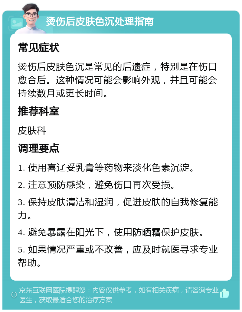 烫伤后皮肤色沉处理指南 常见症状 烫伤后皮肤色沉是常见的后遗症，特别是在伤口愈合后。这种情况可能会影响外观，并且可能会持续数月或更长时间。 推荐科室 皮肤科 调理要点 1. 使用喜辽妥乳膏等药物来淡化色素沉淀。 2. 注意预防感染，避免伤口再次受损。 3. 保持皮肤清洁和湿润，促进皮肤的自我修复能力。 4. 避免暴露在阳光下，使用防晒霜保护皮肤。 5. 如果情况严重或不改善，应及时就医寻求专业帮助。