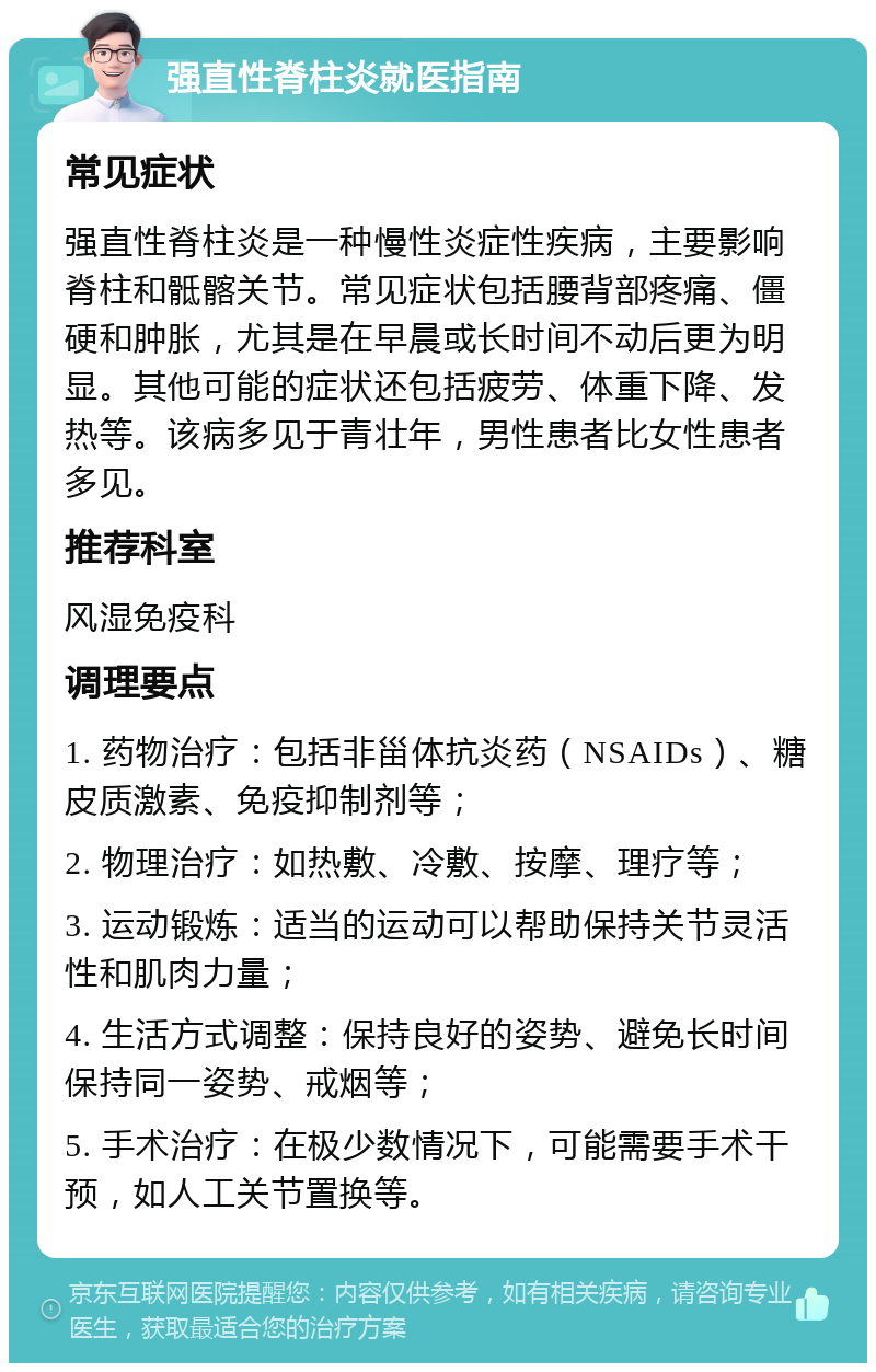 强直性脊柱炎就医指南 常见症状 强直性脊柱炎是一种慢性炎症性疾病，主要影响脊柱和骶髂关节。常见症状包括腰背部疼痛、僵硬和肿胀，尤其是在早晨或长时间不动后更为明显。其他可能的症状还包括疲劳、体重下降、发热等。该病多见于青壮年，男性患者比女性患者多见。 推荐科室 风湿免疫科 调理要点 1. 药物治疗：包括非甾体抗炎药（NSAIDs）、糖皮质激素、免疫抑制剂等； 2. 物理治疗：如热敷、冷敷、按摩、理疗等； 3. 运动锻炼：适当的运动可以帮助保持关节灵活性和肌肉力量； 4. 生活方式调整：保持良好的姿势、避免长时间保持同一姿势、戒烟等； 5. 手术治疗：在极少数情况下，可能需要手术干预，如人工关节置换等。