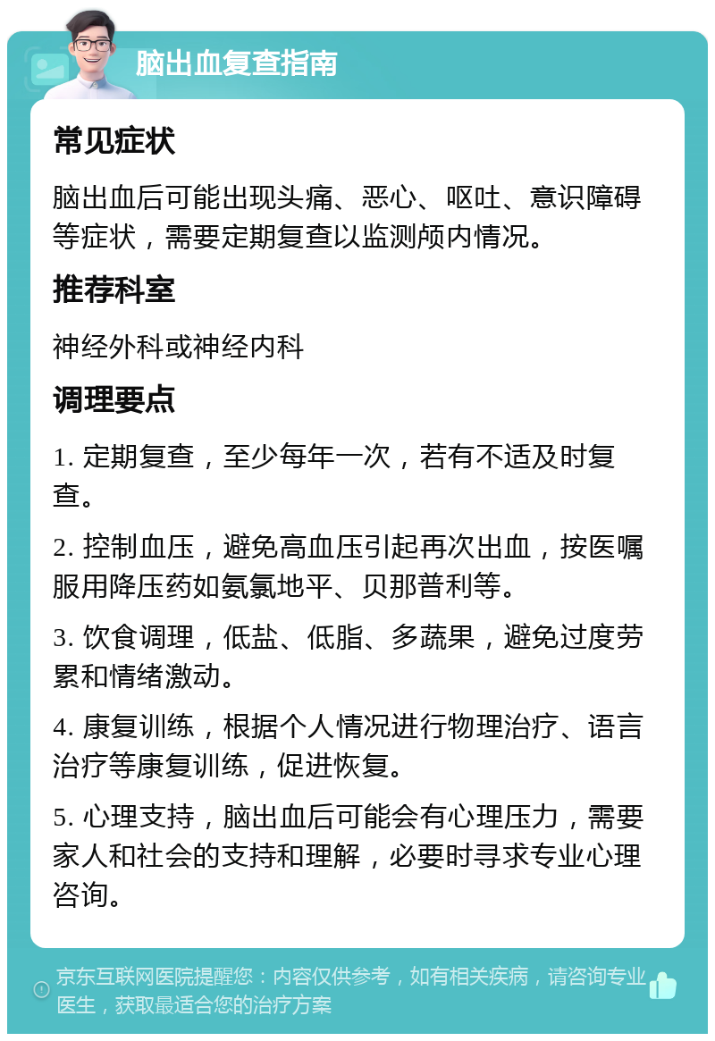 脑出血复查指南 常见症状 脑出血后可能出现头痛、恶心、呕吐、意识障碍等症状，需要定期复查以监测颅内情况。 推荐科室 神经外科或神经内科 调理要点 1. 定期复查，至少每年一次，若有不适及时复查。 2. 控制血压，避免高血压引起再次出血，按医嘱服用降压药如氨氯地平、贝那普利等。 3. 饮食调理，低盐、低脂、多蔬果，避免过度劳累和情绪激动。 4. 康复训练，根据个人情况进行物理治疗、语言治疗等康复训练，促进恢复。 5. 心理支持，脑出血后可能会有心理压力，需要家人和社会的支持和理解，必要时寻求专业心理咨询。