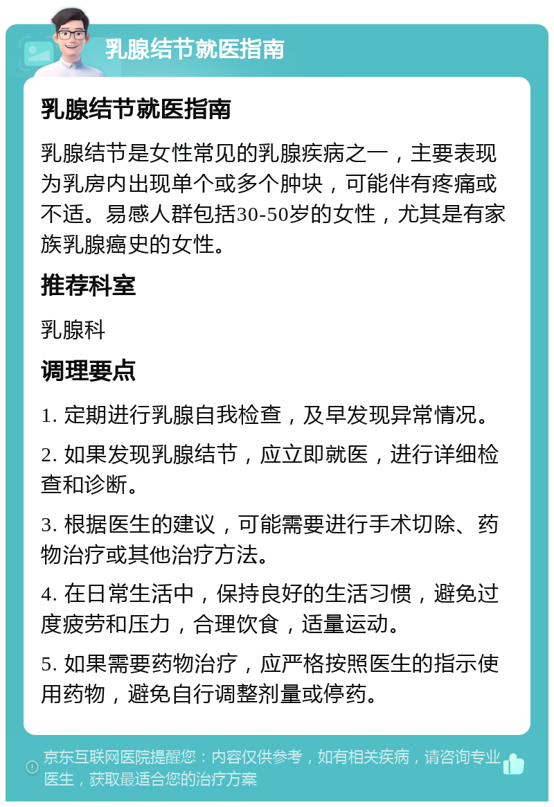 乳腺结节就医指南 乳腺结节就医指南 乳腺结节是女性常见的乳腺疾病之一，主要表现为乳房内出现单个或多个肿块，可能伴有疼痛或不适。易感人群包括30-50岁的女性，尤其是有家族乳腺癌史的女性。 推荐科室 乳腺科 调理要点 1. 定期进行乳腺自我检查，及早发现异常情况。 2. 如果发现乳腺结节，应立即就医，进行详细检查和诊断。 3. 根据医生的建议，可能需要进行手术切除、药物治疗或其他治疗方法。 4. 在日常生活中，保持良好的生活习惯，避免过度疲劳和压力，合理饮食，适量运动。 5. 如果需要药物治疗，应严格按照医生的指示使用药物，避免自行调整剂量或停药。