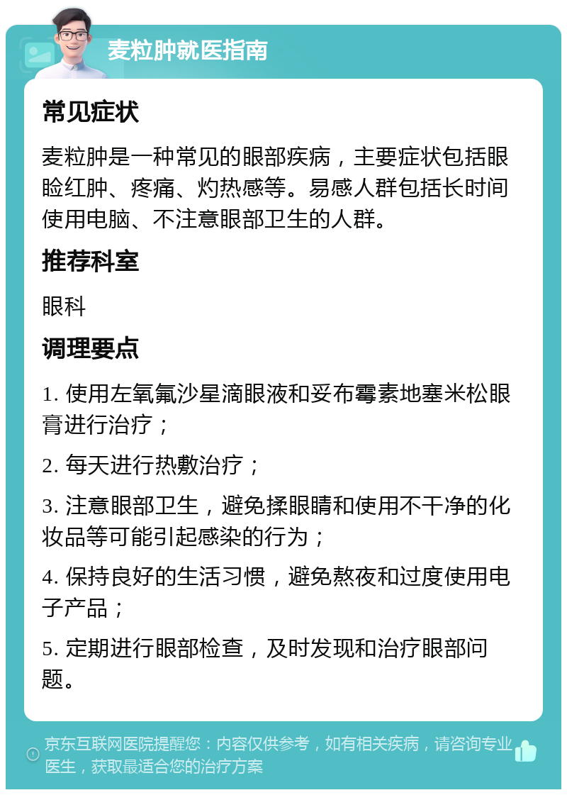 麦粒肿就医指南 常见症状 麦粒肿是一种常见的眼部疾病，主要症状包括眼睑红肿、疼痛、灼热感等。易感人群包括长时间使用电脑、不注意眼部卫生的人群。 推荐科室 眼科 调理要点 1. 使用左氧氟沙星滴眼液和妥布霉素地塞米松眼膏进行治疗； 2. 每天进行热敷治疗； 3. 注意眼部卫生，避免揉眼睛和使用不干净的化妆品等可能引起感染的行为； 4. 保持良好的生活习惯，避免熬夜和过度使用电子产品； 5. 定期进行眼部检查，及时发现和治疗眼部问题。