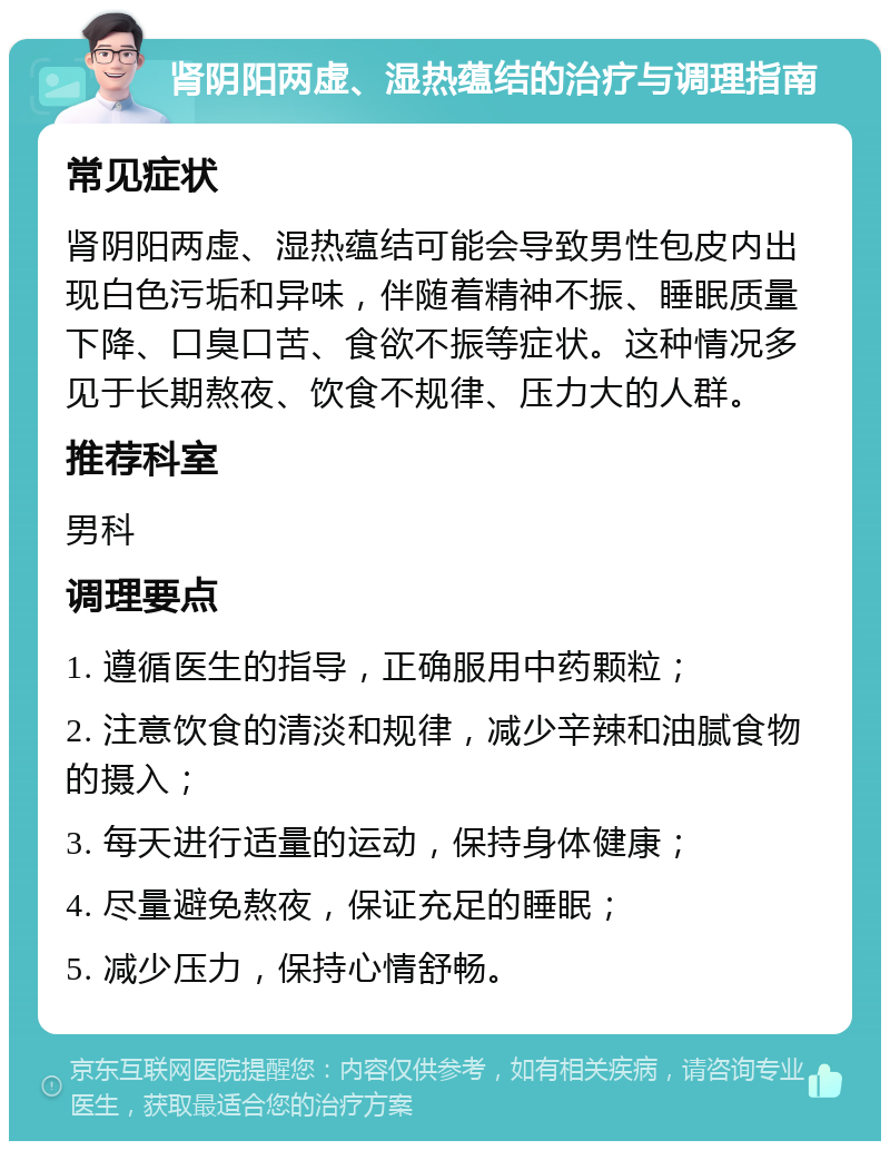 肾阴阳两虚、湿热蕴结的治疗与调理指南 常见症状 肾阴阳两虚、湿热蕴结可能会导致男性包皮内出现白色污垢和异味，伴随着精神不振、睡眠质量下降、口臭口苦、食欲不振等症状。这种情况多见于长期熬夜、饮食不规律、压力大的人群。 推荐科室 男科 调理要点 1. 遵循医生的指导，正确服用中药颗粒； 2. 注意饮食的清淡和规律，减少辛辣和油腻食物的摄入； 3. 每天进行适量的运动，保持身体健康； 4. 尽量避免熬夜，保证充足的睡眠； 5. 减少压力，保持心情舒畅。