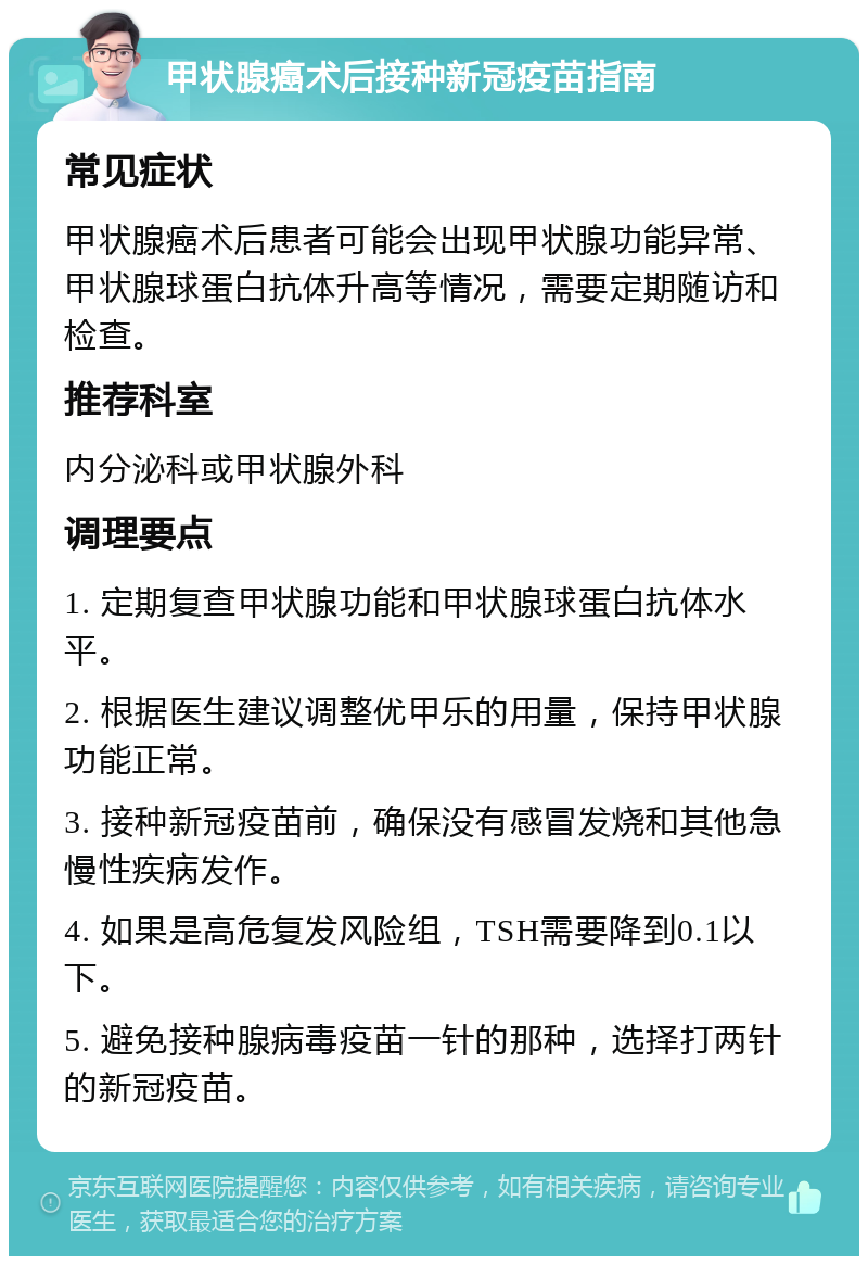 甲状腺癌术后接种新冠疫苗指南 常见症状 甲状腺癌术后患者可能会出现甲状腺功能异常、甲状腺球蛋白抗体升高等情况，需要定期随访和检查。 推荐科室 内分泌科或甲状腺外科 调理要点 1. 定期复查甲状腺功能和甲状腺球蛋白抗体水平。 2. 根据医生建议调整优甲乐的用量，保持甲状腺功能正常。 3. 接种新冠疫苗前，确保没有感冒发烧和其他急慢性疾病发作。 4. 如果是高危复发风险组，TSH需要降到0.1以下。 5. 避免接种腺病毒疫苗一针的那种，选择打两针的新冠疫苗。