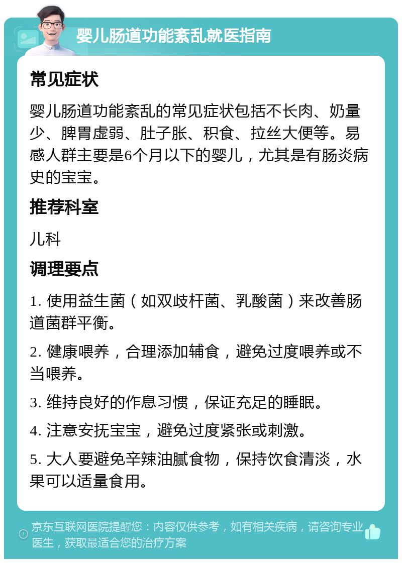 婴儿肠道功能紊乱就医指南 常见症状 婴儿肠道功能紊乱的常见症状包括不长肉、奶量少、脾胃虚弱、肚子胀、积食、拉丝大便等。易感人群主要是6个月以下的婴儿，尤其是有肠炎病史的宝宝。 推荐科室 儿科 调理要点 1. 使用益生菌（如双歧杆菌、乳酸菌）来改善肠道菌群平衡。 2. 健康喂养，合理添加辅食，避免过度喂养或不当喂养。 3. 维持良好的作息习惯，保证充足的睡眠。 4. 注意安抚宝宝，避免过度紧张或刺激。 5. 大人要避免辛辣油腻食物，保持饮食清淡，水果可以适量食用。