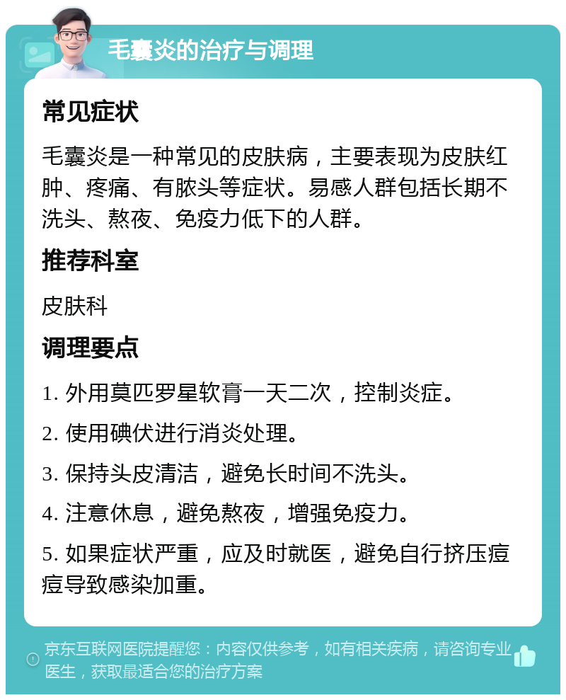 毛囊炎的治疗与调理 常见症状 毛囊炎是一种常见的皮肤病，主要表现为皮肤红肿、疼痛、有脓头等症状。易感人群包括长期不洗头、熬夜、免疫力低下的人群。 推荐科室 皮肤科 调理要点 1. 外用莫匹罗星软膏一天二次，控制炎症。 2. 使用碘伏进行消炎处理。 3. 保持头皮清洁，避免长时间不洗头。 4. 注意休息，避免熬夜，增强免疫力。 5. 如果症状严重，应及时就医，避免自行挤压痘痘导致感染加重。