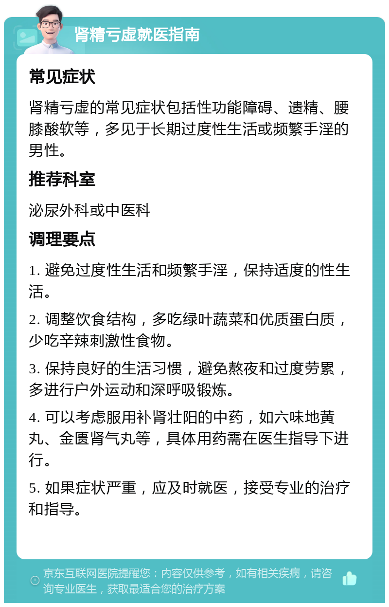 肾精亏虚就医指南 常见症状 肾精亏虚的常见症状包括性功能障碍、遗精、腰膝酸软等，多见于长期过度性生活或频繁手淫的男性。 推荐科室 泌尿外科或中医科 调理要点 1. 避免过度性生活和频繁手淫，保持适度的性生活。 2. 调整饮食结构，多吃绿叶蔬菜和优质蛋白质，少吃辛辣刺激性食物。 3. 保持良好的生活习惯，避免熬夜和过度劳累，多进行户外运动和深呼吸锻炼。 4. 可以考虑服用补肾壮阳的中药，如六味地黄丸、金匮肾气丸等，具体用药需在医生指导下进行。 5. 如果症状严重，应及时就医，接受专业的治疗和指导。