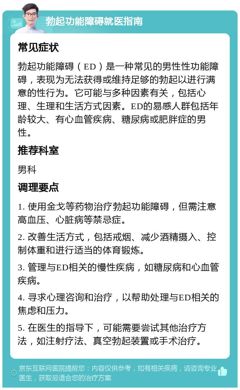 勃起功能障碍就医指南 常见症状 勃起功能障碍（ED）是一种常见的男性性功能障碍，表现为无法获得或维持足够的勃起以进行满意的性行为。它可能与多种因素有关，包括心理、生理和生活方式因素。ED的易感人群包括年龄较大、有心血管疾病、糖尿病或肥胖症的男性。 推荐科室 男科 调理要点 1. 使用金戈等药物治疗勃起功能障碍，但需注意高血压、心脏病等禁忌症。 2. 改善生活方式，包括戒烟、减少酒精摄入、控制体重和进行适当的体育锻炼。 3. 管理与ED相关的慢性疾病，如糖尿病和心血管疾病。 4. 寻求心理咨询和治疗，以帮助处理与ED相关的焦虑和压力。 5. 在医生的指导下，可能需要尝试其他治疗方法，如注射疗法、真空勃起装置或手术治疗。