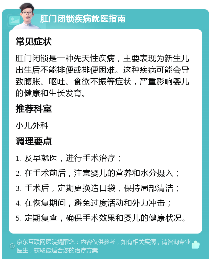 肛门闭锁疾病就医指南 常见症状 肛门闭锁是一种先天性疾病，主要表现为新生儿出生后不能排便或排便困难。这种疾病可能会导致腹胀、呕吐、食欲不振等症状，严重影响婴儿的健康和生长发育。 推荐科室 小儿外科 调理要点 1. 及早就医，进行手术治疗； 2. 在手术前后，注意婴儿的营养和水分摄入； 3. 手术后，定期更换造口袋，保持局部清洁； 4. 在恢复期间，避免过度活动和外力冲击； 5. 定期复查，确保手术效果和婴儿的健康状况。