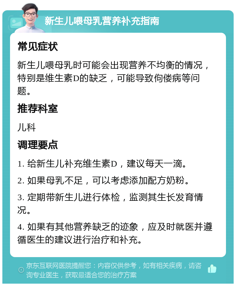 新生儿喂母乳营养补充指南 常见症状 新生儿喂母乳时可能会出现营养不均衡的情况，特别是维生素D的缺乏，可能导致佝偻病等问题。 推荐科室 儿科 调理要点 1. 给新生儿补充维生素D，建议每天一滴。 2. 如果母乳不足，可以考虑添加配方奶粉。 3. 定期带新生儿进行体检，监测其生长发育情况。 4. 如果有其他营养缺乏的迹象，应及时就医并遵循医生的建议进行治疗和补充。