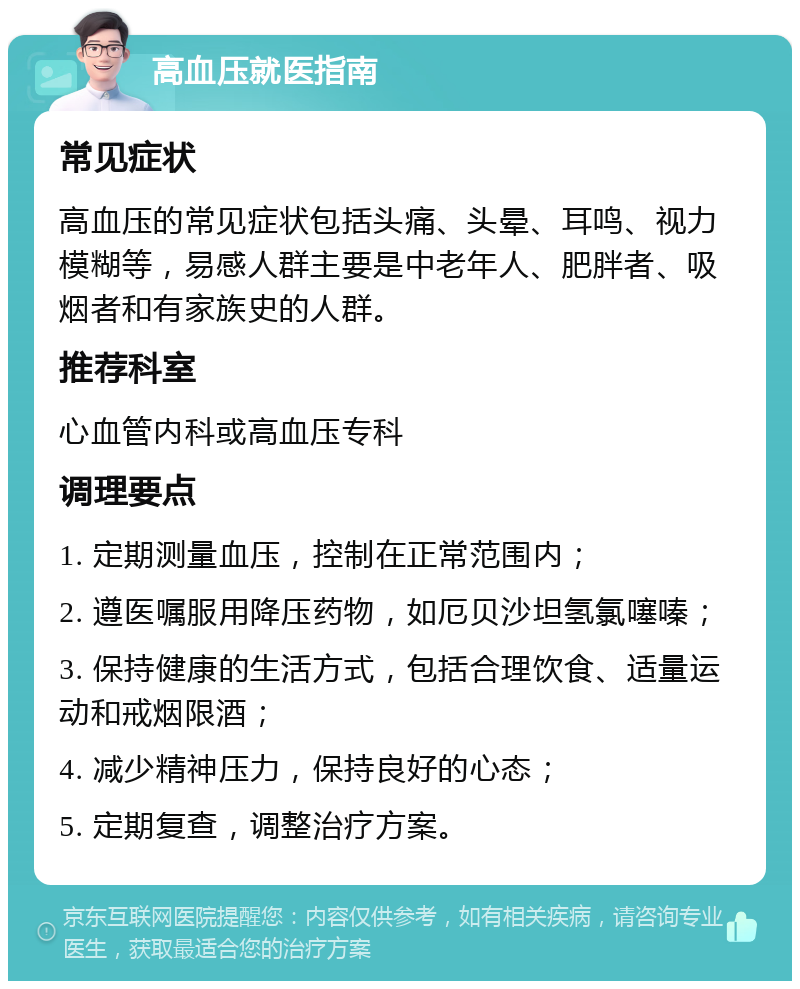 高血压就医指南 常见症状 高血压的常见症状包括头痛、头晕、耳鸣、视力模糊等，易感人群主要是中老年人、肥胖者、吸烟者和有家族史的人群。 推荐科室 心血管内科或高血压专科 调理要点 1. 定期测量血压，控制在正常范围内； 2. 遵医嘱服用降压药物，如厄贝沙坦氢氯噻嗪； 3. 保持健康的生活方式，包括合理饮食、适量运动和戒烟限酒； 4. 减少精神压力，保持良好的心态； 5. 定期复查，调整治疗方案。