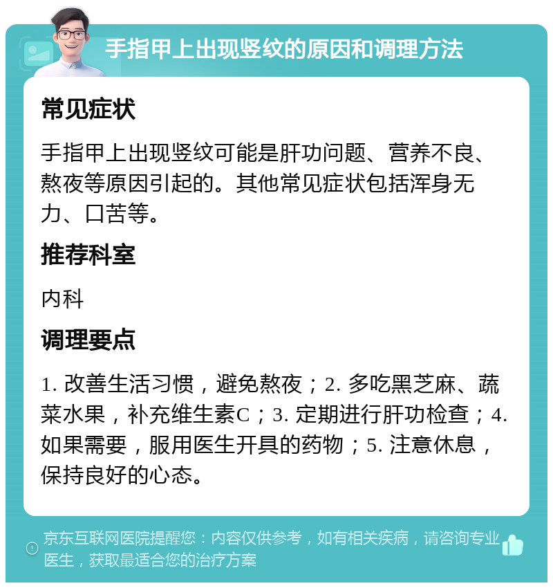 手指甲上出现竖纹的原因和调理方法 常见症状 手指甲上出现竖纹可能是肝功问题、营养不良、熬夜等原因引起的。其他常见症状包括浑身无力、口苦等。 推荐科室 内科 调理要点 1. 改善生活习惯，避免熬夜；2. 多吃黑芝麻、蔬菜水果，补充维生素C；3. 定期进行肝功检查；4. 如果需要，服用医生开具的药物；5. 注意休息，保持良好的心态。