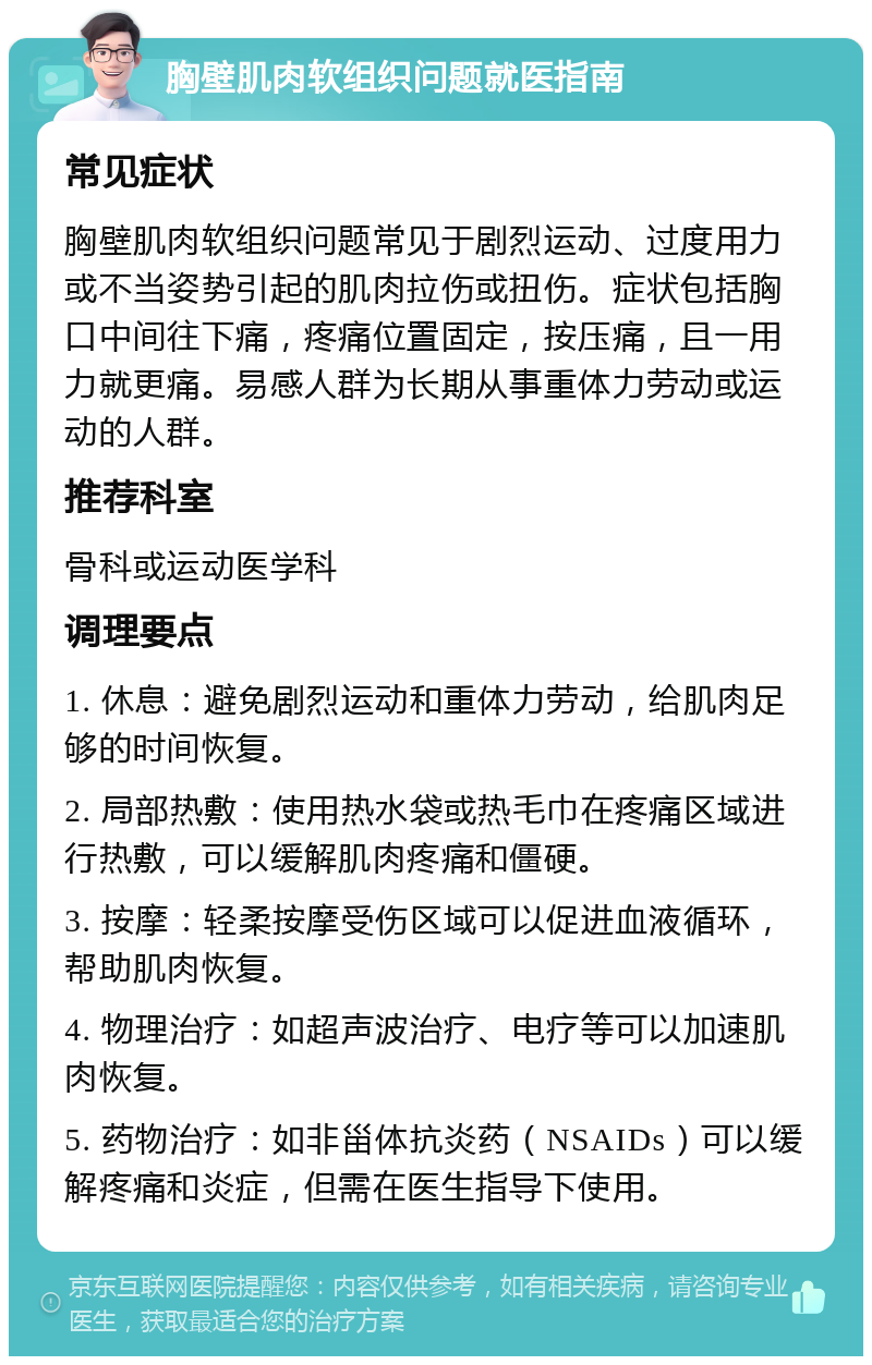 胸壁肌肉软组织问题就医指南 常见症状 胸壁肌肉软组织问题常见于剧烈运动、过度用力或不当姿势引起的肌肉拉伤或扭伤。症状包括胸口中间往下痛，疼痛位置固定，按压痛，且一用力就更痛。易感人群为长期从事重体力劳动或运动的人群。 推荐科室 骨科或运动医学科 调理要点 1. 休息：避免剧烈运动和重体力劳动，给肌肉足够的时间恢复。 2. 局部热敷：使用热水袋或热毛巾在疼痛区域进行热敷，可以缓解肌肉疼痛和僵硬。 3. 按摩：轻柔按摩受伤区域可以促进血液循环，帮助肌肉恢复。 4. 物理治疗：如超声波治疗、电疗等可以加速肌肉恢复。 5. 药物治疗：如非甾体抗炎药（NSAIDs）可以缓解疼痛和炎症，但需在医生指导下使用。