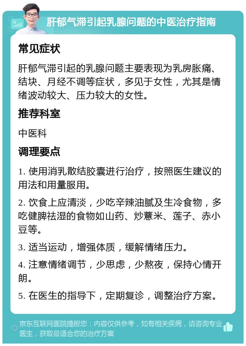 肝郁气滞引起乳腺问题的中医治疗指南 常见症状 肝郁气滞引起的乳腺问题主要表现为乳房胀痛、结块、月经不调等症状，多见于女性，尤其是情绪波动较大、压力较大的女性。 推荐科室 中医科 调理要点 1. 使用消乳散结胶囊进行治疗，按照医生建议的用法和用量服用。 2. 饮食上应清淡，少吃辛辣油腻及生冷食物，多吃健脾祛湿的食物如山药、炒薏米、莲子、赤小豆等。 3. 适当运动，增强体质，缓解情绪压力。 4. 注意情绪调节，少思虑，少熬夜，保持心情开朗。 5. 在医生的指导下，定期复诊，调整治疗方案。