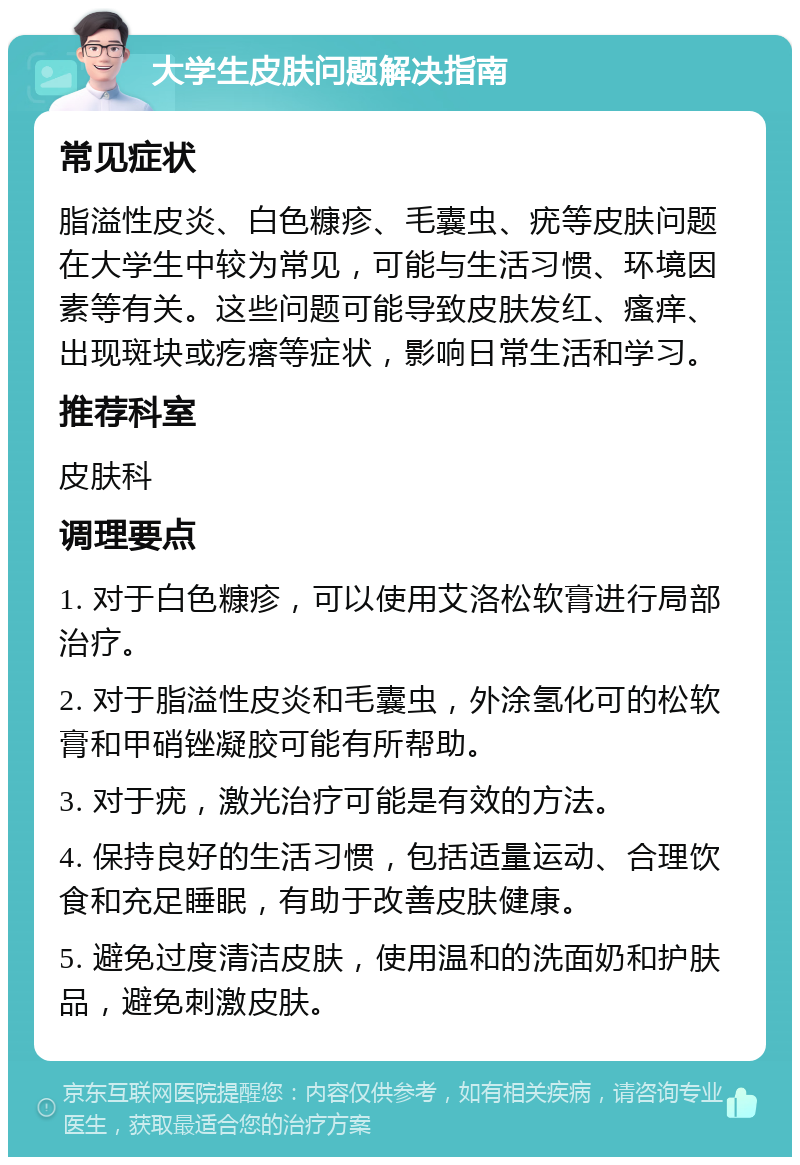 大学生皮肤问题解决指南 常见症状 脂溢性皮炎、白色糠疹、毛囊虫、疣等皮肤问题在大学生中较为常见，可能与生活习惯、环境因素等有关。这些问题可能导致皮肤发红、瘙痒、出现斑块或疙瘩等症状，影响日常生活和学习。 推荐科室 皮肤科 调理要点 1. 对于白色糠疹，可以使用艾洛松软膏进行局部治疗。 2. 对于脂溢性皮炎和毛囊虫，外涂氢化可的松软膏和甲硝锉凝胶可能有所帮助。 3. 对于疣，激光治疗可能是有效的方法。 4. 保持良好的生活习惯，包括适量运动、合理饮食和充足睡眠，有助于改善皮肤健康。 5. 避免过度清洁皮肤，使用温和的洗面奶和护肤品，避免刺激皮肤。