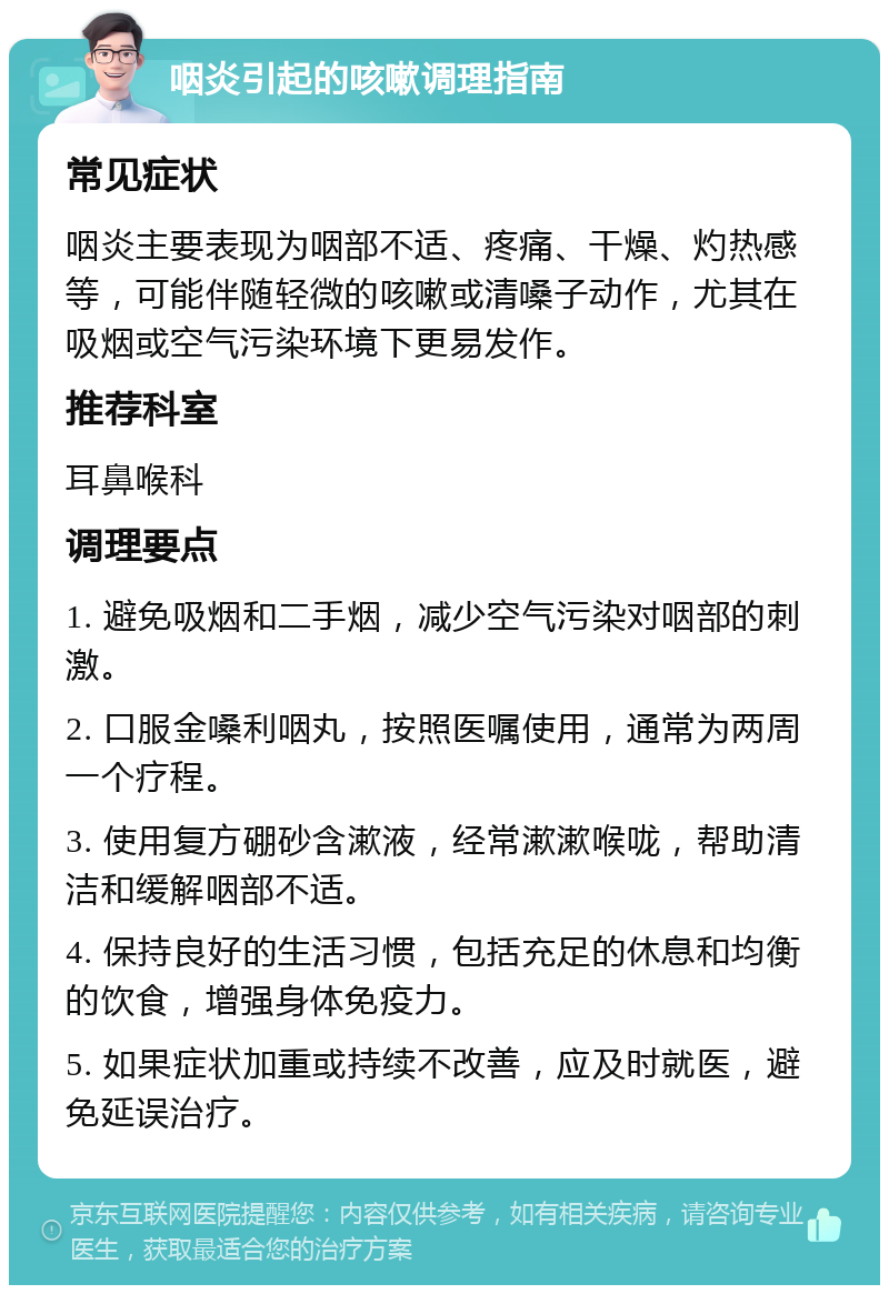 咽炎引起的咳嗽调理指南 常见症状 咽炎主要表现为咽部不适、疼痛、干燥、灼热感等，可能伴随轻微的咳嗽或清嗓子动作，尤其在吸烟或空气污染环境下更易发作。 推荐科室 耳鼻喉科 调理要点 1. 避免吸烟和二手烟，减少空气污染对咽部的刺激。 2. 口服金嗓利咽丸，按照医嘱使用，通常为两周一个疗程。 3. 使用复方硼砂含漱液，经常漱漱喉咙，帮助清洁和缓解咽部不适。 4. 保持良好的生活习惯，包括充足的休息和均衡的饮食，增强身体免疫力。 5. 如果症状加重或持续不改善，应及时就医，避免延误治疗。