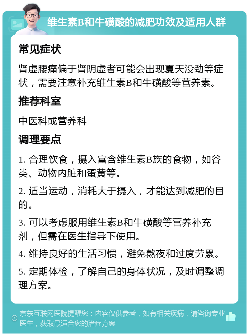 维生素B和牛磺酸的减肥功效及适用人群 常见症状 肾虚腰痛偏于肾阴虚者可能会出现夏天没劲等症状，需要注意补充维生素B和牛磺酸等营养素。 推荐科室 中医科或营养科 调理要点 1. 合理饮食，摄入富含维生素B族的食物，如谷类、动物内脏和蛋黄等。 2. 适当运动，消耗大于摄入，才能达到减肥的目的。 3. 可以考虑服用维生素B和牛磺酸等营养补充剂，但需在医生指导下使用。 4. 维持良好的生活习惯，避免熬夜和过度劳累。 5. 定期体检，了解自己的身体状况，及时调整调理方案。