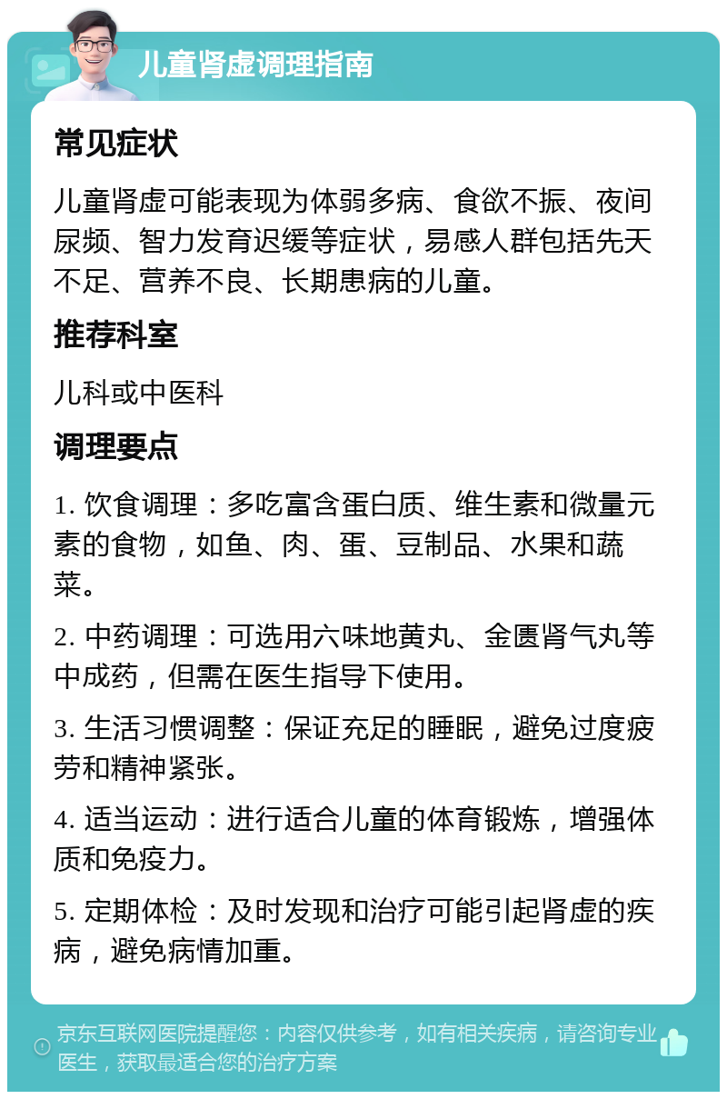 儿童肾虚调理指南 常见症状 儿童肾虚可能表现为体弱多病、食欲不振、夜间尿频、智力发育迟缓等症状，易感人群包括先天不足、营养不良、长期患病的儿童。 推荐科室 儿科或中医科 调理要点 1. 饮食调理：多吃富含蛋白质、维生素和微量元素的食物，如鱼、肉、蛋、豆制品、水果和蔬菜。 2. 中药调理：可选用六味地黄丸、金匮肾气丸等中成药，但需在医生指导下使用。 3. 生活习惯调整：保证充足的睡眠，避免过度疲劳和精神紧张。 4. 适当运动：进行适合儿童的体育锻炼，增强体质和免疫力。 5. 定期体检：及时发现和治疗可能引起肾虚的疾病，避免病情加重。