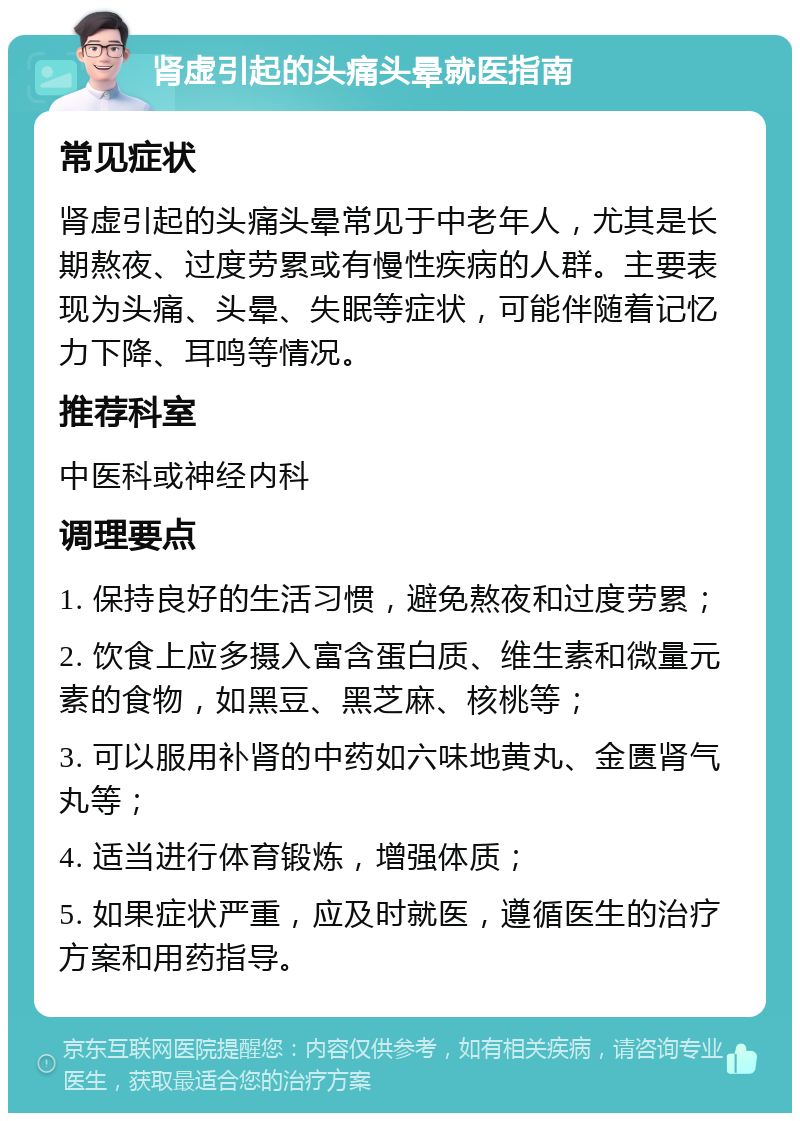 肾虚引起的头痛头晕就医指南 常见症状 肾虚引起的头痛头晕常见于中老年人，尤其是长期熬夜、过度劳累或有慢性疾病的人群。主要表现为头痛、头晕、失眠等症状，可能伴随着记忆力下降、耳鸣等情况。 推荐科室 中医科或神经内科 调理要点 1. 保持良好的生活习惯，避免熬夜和过度劳累； 2. 饮食上应多摄入富含蛋白质、维生素和微量元素的食物，如黑豆、黑芝麻、核桃等； 3. 可以服用补肾的中药如六味地黄丸、金匮肾气丸等； 4. 适当进行体育锻炼，增强体质； 5. 如果症状严重，应及时就医，遵循医生的治疗方案和用药指导。