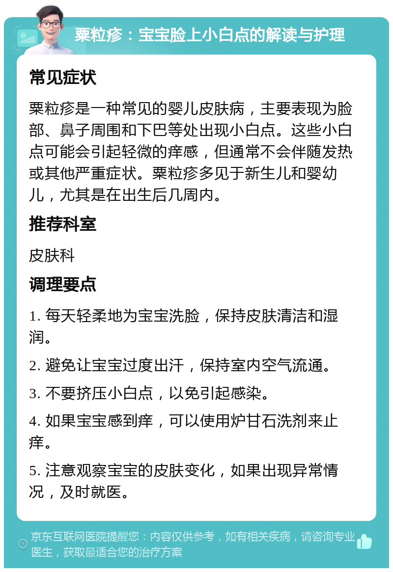 粟粒疹：宝宝脸上小白点的解读与护理 常见症状 粟粒疹是一种常见的婴儿皮肤病，主要表现为脸部、鼻子周围和下巴等处出现小白点。这些小白点可能会引起轻微的痒感，但通常不会伴随发热或其他严重症状。粟粒疹多见于新生儿和婴幼儿，尤其是在出生后几周内。 推荐科室 皮肤科 调理要点 1. 每天轻柔地为宝宝洗脸，保持皮肤清洁和湿润。 2. 避免让宝宝过度出汗，保持室内空气流通。 3. 不要挤压小白点，以免引起感染。 4. 如果宝宝感到痒，可以使用炉甘石洗剂来止痒。 5. 注意观察宝宝的皮肤变化，如果出现异常情况，及时就医。