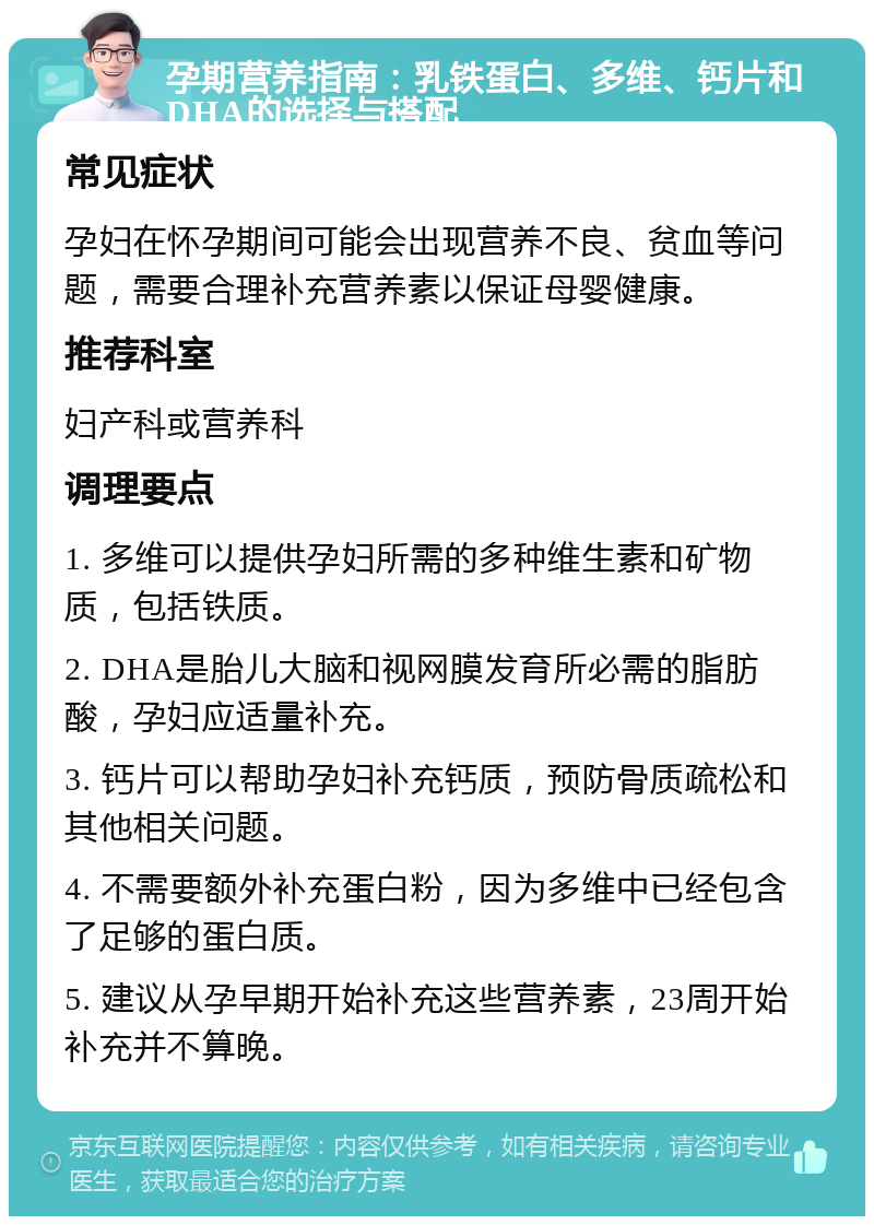 孕期营养指南：乳铁蛋白、多维、钙片和DHA的选择与搭配 常见症状 孕妇在怀孕期间可能会出现营养不良、贫血等问题，需要合理补充营养素以保证母婴健康。 推荐科室 妇产科或营养科 调理要点 1. 多维可以提供孕妇所需的多种维生素和矿物质，包括铁质。 2. DHA是胎儿大脑和视网膜发育所必需的脂肪酸，孕妇应适量补充。 3. 钙片可以帮助孕妇补充钙质，预防骨质疏松和其他相关问题。 4. 不需要额外补充蛋白粉，因为多维中已经包含了足够的蛋白质。 5. 建议从孕早期开始补充这些营养素，23周开始补充并不算晚。