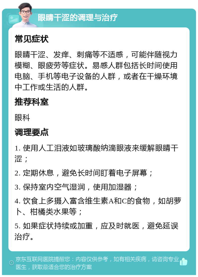 眼睛干涩的调理与治疗 常见症状 眼睛干涩、发痒、刺痛等不适感，可能伴随视力模糊、眼疲劳等症状。易感人群包括长时间使用电脑、手机等电子设备的人群，或者在干燥环境中工作或生活的人群。 推荐科室 眼科 调理要点 1. 使用人工泪液如玻璃酸纳滴眼液来缓解眼睛干涩； 2. 定期休息，避免长时间盯着电子屏幕； 3. 保持室内空气湿润，使用加湿器； 4. 饮食上多摄入富含维生素A和C的食物，如胡萝卜、柑橘类水果等； 5. 如果症状持续或加重，应及时就医，避免延误治疗。