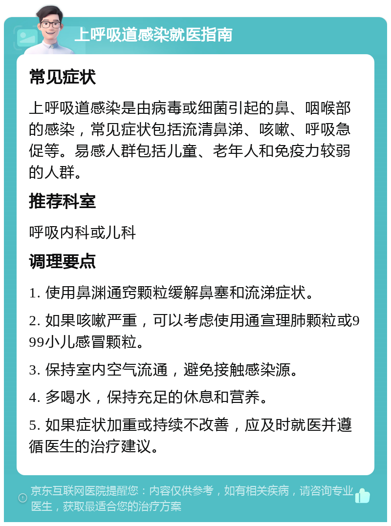 上呼吸道感染就医指南 常见症状 上呼吸道感染是由病毒或细菌引起的鼻、咽喉部的感染，常见症状包括流清鼻涕、咳嗽、呼吸急促等。易感人群包括儿童、老年人和免疫力较弱的人群。 推荐科室 呼吸内科或儿科 调理要点 1. 使用鼻渊通窍颗粒缓解鼻塞和流涕症状。 2. 如果咳嗽严重，可以考虑使用通宣理肺颗粒或999小儿感冒颗粒。 3. 保持室内空气流通，避免接触感染源。 4. 多喝水，保持充足的休息和营养。 5. 如果症状加重或持续不改善，应及时就医并遵循医生的治疗建议。